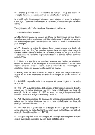 III - análise periódica dos coeficientes de variação (CV) dos testes de
detecção de infecções transmissíveis por transfusão de sangue;
IV - qualificação de novos produtos e/ou metodologias por meio da testagem
e validação destes em seu serviço de hemoterapia antes da implantação na
rotina;
V - registro das nãoconformidades e das ações corretivas; e
VI - rastreabilidade dos dados.
Art. 70. Os laboratórios de triagem sorológica de doadores de sangue devem
trabalhar com os tubos primários, colhidos diretamente do doador de sangue,
até a fase de pipetagem das amostras nas placas ou nos tubos das estantes
para a reação.
Art. 71. Quando os testes de triagem forem reagentes em um doador de
sangue que em doações prévias apresentava sorologia não reagente
(SOROCONVERSÃO), o serviço de hemoterapia deve adotar procedimentos
de retrovigilância, conforme regulamento técnico e demais normas definidas
pela ANVISA.
§ 1º Quando o resultado se mantiver reagente nos testes em duplicata,
devem ser realizados os testes para confirmação do resultado inicial, nesta
mesma amostra, listados abaixo, com a finalidade de confirmação de
resultados iniciais de soroconversão, conforme o caso:
I - HBsAg: teste de neutralização, ou segundo teste com reagente de outra
origem ou de outro fabricante, ou teste de detecção de ácido nucléico do
HBV;
II - Anti-HBc: segundo teste com reagente de outra origem ou de outro
fabricante;
III - Anti-HCV: segundo teste de detecção de anticorpo com reagente de outra
origem ou de outro fabricante ou com outra metodologia, ou teste de
detecção de ácido nucléico do HCV, ou teste com reagente que detecte de
maneira combinada antígeno e anticorpo do HCV;
IV - Anti-HIV: segundo teste de detecção de anticorpo com reagente de outra
origem ou de outro fabricante ou com outra metodologia, ou teste de
detecção de ácido nucléico do HIV;
V - Anti-HTLV I/II: segundo teste de detecção de anticorpo com reagente de
outra origem ou de outro fabricante ou com outra metodologia, ou teste de
detecção de ácido nucléico do HTLV I/II;
VI - Chagas: segundo teste de detecção de anticorpo com reagente de outra
origem ou de outro fabricante ou com outra metodologia; e
 