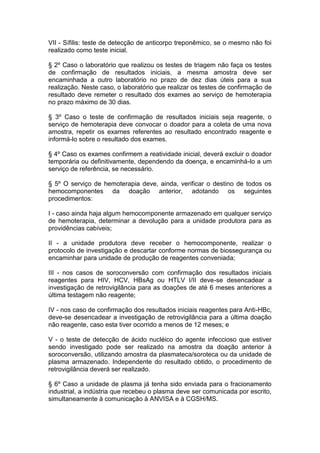 VII - Sífilis: teste de detecção de anticorpo treponêmico, se o mesmo não foi
realizado como teste inicial.
§ 2º Caso o laboratório que realizou os testes de triagem não faça os testes
de confirmação de resultados iniciais, a mesma amostra deve ser
encaminhada a outro laboratório no prazo de dez dias úteis para a sua
realização. Neste caso, o laboratório que realizar os testes de confirmação de
resultado deve remeter o resultado dos exames ao serviço de hemoterapia
no prazo máximo de 30 dias.
§ 3º Caso o teste de confirmação de resultados iniciais seja reagente, o
serviço de hemoterapia deve convocar o doador para a coleta de uma nova
amostra, repetir os exames referentes ao resultado encontrado reagente e
informá-lo sobre o resultado dos exames.
§ 4º Caso os exames confirmem a reatividade inicial, deverá excluir o doador
temporária ou definitivamente, dependendo da doença, e encaminhá-lo a um
serviço de referência, se necessário.
§ 5º O serviço de hemoterapia deve, ainda, verificar o destino de todos os
hemocomponentes da doação anterior, adotando os seguintes
procedimentos:
I - caso ainda haja algum hemocomponente armazenado em qualquer serviço
de hemoterapia, determinar a devolução para a unidade produtora para as
providências cabíveis;
II - a unidade produtora deve receber o hemocomponente, realizar o
protocolo de investigação e descartar conforme normas de biossegurança ou
encaminhar para unidade de produção de reagentes conveniada;
III - nos casos de soroconversão com confirmação dos resultados iniciais
reagentes para HIV, HCV, HBsAg ou HTLV I/II deve-se desencadear a
investigação de retrovigilância para as doações de até 6 meses anteriores a
última testagem não reagente;
IV - nos caso de confirmação dos resultados iniciais reagentes para Anti-HBc,
deve-se desencadear a investigação de retrovigilância para a última doação
não reagente, caso esta tiver ocorrido a menos de 12 meses; e
V - o teste de detecção de ácido nucléico do agente infeccioso que estiver
sendo investigado pode ser realizado na amostra da doação anterior à
soroconversão, utilizando amostra da plasmateca/soroteca ou da unidade de
plasma armazenado. Independente do resultado obtido, o procedimento de
retrovigilância deverá ser realizado.
§ 6º Caso a unidade de plasma já tenha sido enviada para o fracionamento
industrial, a indústria que recebeu o plasma deve ser comunicada por escrito,
simultaneamente à comunicação à ANVISA e à CGSH/MS.
 