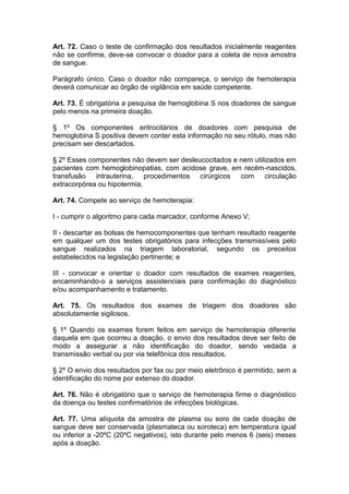 Art. 72. Caso o teste de confirmação dos resultados inicialmente reagentes
não se confirme, deve-se convocar o doador para a coleta de nova amostra
de sangue.
Parágrafo único. Caso o doador não compareça, o serviço de hemoterapia
deverá comunicar ao órgão de vigilância em saúde competente.
Art. 73. É obrigatória a pesquisa de hemoglobina S nos doadores de sangue
pelo menos na primeira doação.
§ 1º Os componentes eritrocitários de doadores com pesquisa de
hemoglobina S positiva devem conter esta informação no seu rótulo, mas não
precisam ser descartados.
§ 2º Esses componentes não devem ser desleucocitados e nem utilizados em
pacientes com hemoglobinopatias, com acidose grave, em recém-nascidos,
transfusão intrauterina, procedimentos cirúrgicos com circulação
extracorpórea ou hipotermia.
Art. 74. Compete ao serviço de hemoterapia:
I - cumprir o algoritmo para cada marcador, conforme Anexo V;
II - descartar as bolsas de hemocomponentes que tenham resultado reagente
em qualquer um dos testes obrigatórios para infecções transmissíveis pelo
sangue realizados na triagem laboratorial, segundo os preceitos
estabelecidos na legislação pertinente; e
III - convocar e orientar o doador com resultados de exames reagentes,
encaminhando-o a serviços assistenciais para confirmação do diagnóstico
e/ou acompanhamento e tratamento.
Art. 75. Os resultados dos exames de triagem dos doadores são
absolutamente sigilosos.
§ 1º Quando os exames forem feitos em serviço de hemoterapia diferente
daquela em que ocorreu a doação, o envio dos resultados deve ser feito de
modo a assegurar a não identificação do doador, sendo vedada a
transmissão verbal ou por via telefônica dos resultados.
§ 2º O envio dos resultados por fax ou por meio eletrônico é permitido, sem a
identificação do nome por extenso do doador.
Art. 76. Não é obrigatório que o serviço de hemoterapia firme o diagnóstico
da doença ou testes confirmatórios de infecções biológicas.
Art. 77. Uma alíquota da amostra de plasma ou soro de cada doação de
sangue deve ser conservada (plasmateca ou soroteca) em temperatura igual
ou inferior a -20ºC (20ºC negativos), isto durante pelo menos 6 (seis) meses
após a doação.
 