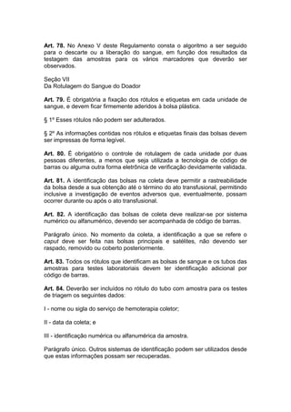Art. 78. No Anexo V deste Regulamento consta o algoritmo a ser seguido
para o descarte ou a liberação do sangue, em função dos resultados da
testagem das amostras para os vários marcadores que deverão ser
observados.
Seção VII
Da Rotulagem do Sangue do Doador
Art. 79. É obrigatória a fixação dos rótulos e etiquetas em cada unidade de
sangue, e devem ficar firmemente aderidos à bolsa plástica.
§ 1º Esses rótulos não podem ser adulterados.
§ 2º As informações contidas nos rótulos e etiquetas finais das bolsas devem
ser impressas de forma legível.
Art. 80. É obrigatório o controle de rotulagem de cada unidade por duas
pessoas diferentes, a menos que seja utilizada a tecnologia de código de
barras ou alguma outra forma eletrônica de verificação devidamente validada.
Art. 81. A identificação das bolsas na coleta deve permitir a rastreabilidade
da bolsa desde a sua obtenção até o término do ato transfusional, permitindo
inclusive a investigação de eventos adversos que, eventualmente, possam
ocorrer durante ou após o ato transfusional.
Art. 82. A identificação das bolsas de coleta deve realizar-se por sistema
numérico ou alfanumérico, devendo ser acompanhada de código de barras.
Parágrafo único. No momento da coleta, a identificação a que se refere o
caput deve ser feita nas bolsas principais e satélites, não devendo ser
raspado, removido ou coberto posteriormente.
Art. 83. Todos os rótulos que identificam as bolsas de sangue e os tubos das
amostras para testes laboratoriais devem ter identificação adicional por
código de barras.
Art. 84. Deverão ser incluídos no rótulo do tubo com amostra para os testes
de triagem os seguintes dados:
I - nome ou sigla do serviço de hemoterapia coletor;
II - data da coleta; e
III - identificação numérica ou alfanumérica da amostra.
Parágrafo único. Outros sistemas de identificação podem ser utilizados desde
que estas informações possam ser recuperadas.
 