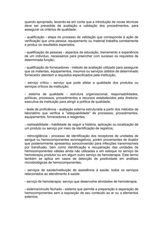 quando apropriado, levando-se em conta que a introdução de novas técnicas
deve ser precedida de avaliação e validação dos procedimentos, para
assegurar os critérios de qualidade;
- qualificação - etapa do processo de validação que corresponde à ação de
verificação que uma pessoa, equipamento ou material trabalha corretamente
e produz os resultados esperados;
- qualificação de pessoas - aspectos da educação, treinamento e experiência
de um indivíduo, necessários para preencher com sucesso os requisitos de
determinada função;
- qualificação de fornecedores - método de avaliação utilizado para assegurar
que os materiais, equipamentos, insumos ou serviços obtidos de determinado
fornecedor atendem a requisitos especificados pela instituição;
- serviço crítico - serviço que pode afetar a qualidade dos produtos ou
serviços críticos da instituição;
- sistema de qualidade - estrutura organizacional, responsabilidades,
políticas, processos, procedimentos e recursos estabelecidos pela diretoria-
executiva da instituição para atingir a política de qualidade;
- teste de proficiência - avaliação externa estruturada a partir dos métodos de
laboratório que verifica a "adequabilidade" de processos, procedimentos,
equipamentos, fornecedores e reagentes;
- rastreabilidade - habilidade de seguir a história, aplicação ou localização de
um produto ou serviço por meio da identificação de registros;
- retrovigilância - processo de identificação dos receptores de unidades de
sangue ou hemocomponentes soronegativos, porém provenientes de doador
que posteriormente apresentou soroconversão para infecções transmissíveis
por transfusão, bem como identificação e recuperação das unidades de
hemocomponentes válidas ainda não utilizadas e em estoque no serviço de
hemoterapia produtor ou em algum outro serviço de hemoterapia. Este termo
também se aplica em casos de detecção de positividade em análises
microbiológicas de hemocomponentes;
- serviços de saúde/instituição de assistência à saúde: todos os serviços
relacionados ao atendimento à saúde.
- serviço de hemoterapia: serviço que desenvolve atividades de hemoterapia;
- sistema/circuito fechado - sistema que permite a preparação e separação de
hemocomponentes sem a exposição de seu conteúdo ao ar ou a elementos
externos;
 