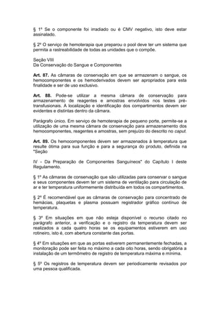 § 1º Se o componente foi irradiado ou é CMV negativo, isto deve estar
assinalado.
§ 2º O serviço de hemoterapia que preparou o pool deve ter um sistema que
permita a rastreabilidade de todas as unidades que o compõe.
Seção VIII
Da Conservação do Sangue e Componentes
Art. 87. As câmaras de conservação em que se armazenam o sangue, os
hemocomponentes e os hemoderivados devem ser apropriados para esta
finalidade e ser de uso exclusivo.
Art. 88. Pode-se utilizar a mesma câmara de conservação para
armazenamento de reagentes e amostras envolvidos nos testes pré-
transfusionais. A localização e identificação dos compartimentos devem ser
evidentes e distintas dentro da câmara.
Parágrafo único. Em serviço de hemoterapia de pequeno porte, permite-se a
utilização de uma mesma câmara de conservação para armazenamento dos
hemocomponentes, reagentes e amostras, sem prejuízo do descrito no caput.
Art. 89. Os hemocomponentes devem ser armazenados à temperatura que
resulte ótima para sua função e para a segurança do produto, definida na
"Seção
IV - Da Preparação de Componentes Sanguíneos" do Capítulo I deste
Regulamento.
§ 1º As câmaras de conservação que são utilizadas para conservar o sangue
e seus componentes devem ter um sistema de ventilação para circulação de
ar e ter temperatura uniformemente distribuída em todos os compartimentos.
§ 2º É recomendável que as câmaras de conservação para concentrado de
hemácias, plaquetas e plasma possuam registrador gráfico contínuo de
temperatura.
§ 3º Em situações em que não esteja disponível o recurso citado no
parágrafo anterior, a verificação e o registro da temperatura devem ser
realizados a cada quatro horas se os equipamentos estiverem em uso
rotineiro, isto é, com abertura constante das portas.
§ 4º Em situações em que as portas estiverem permanentemente fechadas, a
monitoração pode ser feita no máximo a cada oito horas, sendo obrigatória a
instalação de um termômetro de registro de temperatura máxima e mínima.
§ 5º Os registros de temperatura devem ser periodicamente revisados por
uma pessoa qualificada.
 
