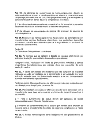 Art. 90. As câmaras de conservação de hemocomponentes devem ter
sistema de alarme sonoro e visual que deve ser ativado a uma temperatura
tal que seja possível tomar as condutas apropriadas antes que o sangue e os
componentes sofram danos devido a temperaturas incorretas.
§ 1º As câmaras de conservação de concentrados de hemácias e plaquetas
devem ser dotadas de alarmes de alta e de baixa temperatura.
§ 2º As câmaras de conservação de plasma não precisam de alarmes de
baixa temperatura.
Art. 91. No serviço de hemoterapia deverá haver planos de contingência com
procedimentos escritos, facilmente disponíveis, que contenham instruções
sobre como proceder em casos de cortes de energia elétrica ou em casos de
defeitos na cadeia do frio.
Seção IX
Da Doação de Componentes por Aférese
Art. 92. As normas que se aplicam à doação de sangue total devem ser
aplicadas à seleção e ao cuidado dos doadores por aférese.
Parágrafo único. Realização da coleta de granulócitos, linfócitos e células
progenitoras hematopoiéticas por aférese deve ser precedida de uma
avaliação médica.
Art. 93. A coleta por aférese em doadores que não cumprem os requisitos
habituais só pode ser realizada se o componente a ser coletado tiver uma
aplicação especial para um determinado receptor, e se um hemoterapeuta
autorizar formalmente o procedimento.
Parágrafo único. Os procedimentos de aféreses deverão ser realizados com
uso de equipamentos próprios para este fim.
Art. 94. Para realizar a doação por aférese o doador deve concordar com o
procedimento, para isso, deve assinar um termo de consentimento livre e
esclarecido.
§ 1º Para o cumprimento do caput, devem ser aplicadas as regras
estabelecidas no art. 29 deste Regulamento.
§ 2º O termo de consentimento para a doação por aférese deve explicar, de
maneira clara, o procedimento de coleta, as possíveis complicações e riscos
para o doador.
Art. 95. O médico hemoterapeuta será o responsável pelo procedimento de
aférese.
 