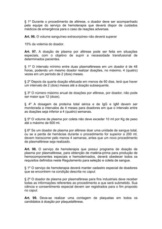 § 1º Durante o procedimento de aférese, o doador deve ser acompanhado
pela equipe do serviço de hemoterapia que deverá dispor de cuidados
médicos de emergência para o caso de reações adversas.
Art. 96. O volume sanguíneo extracorpóreo não deverá superar
15% da volemia do doador.
Art. 97. A doação de plasma por aférese pode ser feita em situações
especiais, com o objetivo de suprir a necessidade transfusional de
determinados pacientes.
§ 1º O intervalo mínimo entre duas plasmaféreses em um doador é de 48
horas, podendo um mesmo doador realizar doações, no máximo, 4 (quatro)
vezes em um período de 2 (dois) meses.
§ 2º Depois da quarta doação efetuada em menos de 60 dias, terá que haver
um intervalo de 2 (dois) meses até a doação subsequente.
§ 3º O número máximo anual de doações por aférese, por doador, não pode
ser maior que 12 (doze).
§ 4º A dosagem de proteína total sérica e de IgG e IgM devem ser
monitorada a intervalos de 4 meses para doadores em que o intervalo entre
as doações seja inferior a 4 (quatro) semanas.
§ 5º O volume de plasma por coleta não deve exceder 10 ml por Kg de peso
até o máximo de 600 ml.
§ 6º Se um doador de plasma por aférese doar uma unidade de sangue total,
ou se a perda de hemácias durante o procedimento for superior a 200 ml,
devem transcorrer pelo menos 4 semanas, antes que um novo procedimento
de plasmaférese seja realizado.
Art. 98. O serviço de hemoterapia que possui programa de doação de
plasma por plasmaférese, para obtenção de matéria-prima para produção de
hemocomponentes especiais e hemoderivados, deverá obedecer todos os
requisitos definidos neste Regulamento para seleção e coleta de sangue.
§ 1º O serviço de hemoterapia deverá manter cadastro especial de doadores
que se encontrem na condição descrita no caput.
§ 2º O doador de plasma por plasmaférese para fins industriais deve receber
todas as informações referentes ao procedimento a que será submetido. Sua
ciência e consentimento especial devem ser registrados para o fim proposto
no caput.
Art. 99. Deve-se realizar uma contagem de plaquetas em todos os
candidatos à doação por plaquetaférese.
 