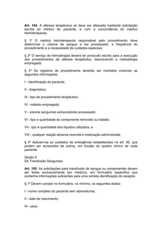 Art. 104. A aférese terapêutica só deve ser efetuada mediante solicitação
escrita do médico do paciente, e com a concordância do médico
hemoterapeuta.
§ 1º O médico hemoterapeuta responsável pelo procedimento deve
determinar o volume de sangue a ser processado, a frequência do
procedimento e a necessidade de cuidados especiais.
§ 2º O serviço de hemoterapia deverá ter protocolo escrito para a execução
dos procedimentos de aférese terapêutica, descrevendo a metodologia
empregada.
§ 3º Os registros do procedimento deverão ser mantidos incluindo as
seguintes informações:
I - identificação do paciente;
II - diagnóstico;
III - tipo de procedimento terapêutico;
IV - método empregado;
V - volume sanguíneo extracorpóreo processado;
VI - tipo e quantidade do componente removido ou tratado;
VII - tipo e quantidade dos líquidos utilizados; e
VIII - qualquer reação adversa ocorrida e medicação administrada.
§ 4º Aplicam-se os cuidados de emergência estabelecidos no art. 95, que
podem ser acrescidos de outros, em função do quadro clínico de cada
paciente.
Seção X
Da Transfusão Sanguínea
Art. 105. As solicitações para transfusão de sangue ou componentes devem
ser feitas exclusivamente por médicos, em formulário específico que
contenha informações suficientes para uma correta identificação do receptor.
§ 1º Devem constar no formulário, no mínimo, os seguintes dados:
I - nome completo do paciente sem abreviaturas;
II - data de nascimento;
III - sexo;
 