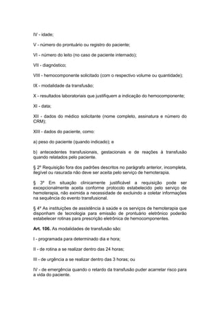 IV - idade;
V - número do prontuário ou registro do paciente;
VI - número do leito (no caso de paciente internado);
VII - diagnóstico;
VIII - hemocomponente solicitado (com o respectivo volume ou quantidade);
IX - modalidade da transfusão;
X - resultados laboratoriais que justifiquem a indicação do hemocomponente;
XI - data;
XII - dados do médico solicitante (nome completo, assinatura e número do
CRM);
XIII - dados do paciente, como:
a) peso do paciente (quando indicado); e
b) antecedentes transfusionais, gestacionais e de reações à transfusão
quando relatados pelo paciente.
§ 2º Requisição fora dos padrões descritos no parágrafo anterior, incompleta,
ilegível ou rasurada não deve ser aceita pelo serviço de hemoterapia.
§ 3º Em situação clinicamente justificável a requisição pode ser
excepcionalmente aceita conforme protocolo estabelecido pelo serviço de
hemoterapia, não eximida a necessidade de excluindo a coletar informações
na sequência do evento transfusional.
§ 4º As instituições de assistência à saúde e os serviços de hemoterapia que
disponham de tecnologia para emissão de prontuário eletrônico poderão
estabelecer rotinas para prescrição eletrônica de hemocomponentes.
Art. 106. As modalidades de transfusão são:
I - programada para determinado dia e hora;
II - de rotina a se realizar dentro das 24 horas;
III - de urgência a se realizar dentro das 3 horas; ou
IV - de emergência quando o retardo da transfusão puder acarretar risco para
a vida do paciente.
 