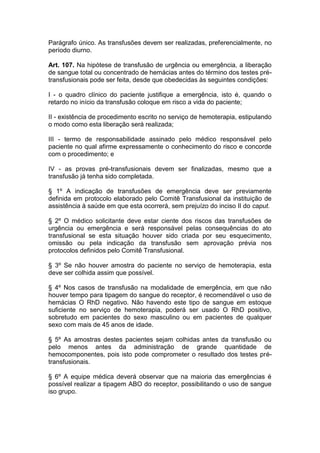 Parágrafo único. As transfusões devem ser realizadas, preferencialmente, no
período diurno.
Art. 107. Na hipótese de transfusão de urgência ou emergência, a liberação
de sangue total ou concentrado de hemácias antes do término dos testes pré-
transfusionais pode ser feita, desde que obedecidas às seguintes condições:
I - o quadro clínico do paciente justifique a emergência, isto é, quando o
retardo no início da transfusão coloque em risco a vida do paciente;
II - existência de procedimento escrito no serviço de hemoterapia, estipulando
o modo como esta liberação será realizada;
III - termo de responsabilidade assinado pelo médico responsável pelo
paciente no qual afirme expressamente o conhecimento do risco e concorde
com o procedimento; e
IV - as provas pré-transfusionais devem ser finalizadas, mesmo que a
transfusão já tenha sido completada.
§ 1º A indicação de transfusões de emergência deve ser previamente
definida em protocolo elaborado pelo Comitê Transfusional da instituição de
assistência à saúde em que esta ocorrerá, sem prejuízo do inciso II do caput.
§ 2º O médico solicitante deve estar ciente dos riscos das transfusões de
urgência ou emergência e será responsável pelas consequências do ato
transfusional se esta situação houver sido criada por seu esquecimento,
omissão ou pela indicação da transfusão sem aprovação prévia nos
protocolos definidos pelo Comitê Transfusional.
§ 3º Se não houver amostra do paciente no serviço de hemoterapia, esta
deve ser colhida assim que possível.
§ 4º Nos casos de transfusão na modalidade de emergência, em que não
houver tempo para tipagem do sangue do receptor, é recomendável o uso de
hemácias O RhD negativo. Não havendo este tipo de sangue em estoque
suficiente no serviço de hemoterapia, poderá ser usado O RhD positivo,
sobretudo em pacientes do sexo masculino ou em pacientes de qualquer
sexo com mais de 45 anos de idade.
§ 5º As amostras destes pacientes sejam colhidas antes da transfusão ou
pelo menos antes da administração de grande quantidade de
hemocomponentes, pois isto pode comprometer o resultado dos testes pré-
transfusionais.
§ 6º A equipe médica deverá observar que na maioria das emergências é
possível realizar a tipagem ABO do receptor, possibilitando o uso de sangue
iso grupo.
 