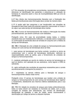 § 7º Em situações de emergências concomitantes, recomendam-se cuidados
adicionais na identificação dos pacientes e preconiza-se a utilização de
hemácias O, reduzindo assim o risco de incompatibilidade ABO por erro de
identificação.
§ 8º Nos rótulos dos hemocomponentes liberados sem a finalização dos
testes pré-transfusionais esta informação deve constar de maneira clara.
§ 9º A opção pelo tipo sanguíneo a ser transfundido nas situações de
emergência deve fazer parte de protocolo específico mencionado no inciso II
do caput, que cada serviço de hemoterapia deve manter.
Art. 108. O envio do hemocomponente não implica a interrupção dos testes
pré-transfusionais, que devem continuar a ser realizados.
Parágrafo único. Em caso de anormalidade nestes testes, o médico
assistente deve ser imediatamente notificado, e a decisão sobre a suspensão
ou continuação da transfusão deve ser tomada em conjunto com o médico do
serviço de hemoterapia.
Art. 109. A liberação de uma unidade de sangue ou hemocomponente para
estoque em outro serviço de hemoterapia deve ser feita:
I - para serviço de hemoterapia que tenha contrato, convênio ou termo de
compromisso com o serviço de hemoterapia distribuidor, definindo as
responsabilidades entre as partes, para o fornecimento de unidades de
sangue ou hemocomponentes;
II - mediante solicitação por escrito do médico do serviço de hemoterapia ao
qual se destina, com aposição de sua assinatura, nome legível e CRM do
solicitante;
III - após verificação das condições de segurança necessárias para o correto
acondicionamento e transporte do produto; e
IV - respeitados os demais critérios para a liberação de sangue e
hemocomponentes citados nesta norma.
Parágrafo único. O serviço de hemoterapia que receber uma unidade de
sangue ou hemocomponente de outro serviço de hemoterapia deve registrar
o recebimento, obedecendo aos mesmos critérios estabelecidos para a sua
liberação.
Art. 110. Em relação às amostras de sangue para testes prétransfusionais,
todos os tubos devem ser rotulados no momento da coleta, com o nome
completo do receptor sem abreviaturas, seu número de identificação,
identificação do coletador e data da coleta, sendo recomendável a
identificação por código de barras ou etiqueta impressa.
 