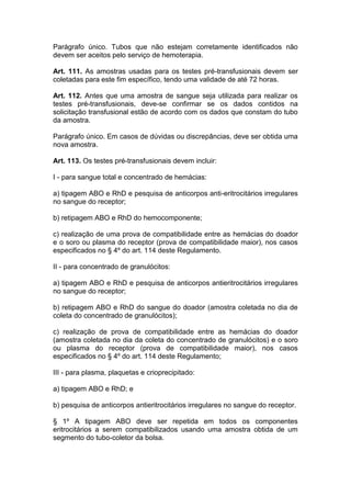 Parágrafo único. Tubos que não estejam corretamente identificados não
devem ser aceitos pelo serviço de hemoterapia.
Art. 111. As amostras usadas para os testes pré-transfusionais devem ser
coletadas para este fim específico, tendo uma validade de até 72 horas.
Art. 112. Antes que uma amostra de sangue seja utilizada para realizar os
testes pré-transfusionais, deve-se confirmar se os dados contidos na
solicitação transfusional estão de acordo com os dados que constam do tubo
da amostra.
Parágrafo único. Em casos de dúvidas ou discrepâncias, deve ser obtida uma
nova amostra.
Art. 113. Os testes pré-transfusionais devem incluir:
I - para sangue total e concentrado de hemácias:
a) tipagem ABO e RhD e pesquisa de anticorpos anti-eritrocitários irregulares
no sangue do receptor;
b) retipagem ABO e RhD do hemocomponente;
c) realização de uma prova de compatibilidade entre as hemácias do doador
e o soro ou plasma do receptor (prova de compatibilidade maior), nos casos
especificados no § 4º do art. 114 deste Regulamento.
II - para concentrado de granulócitos:
a) tipagem ABO e RhD e pesquisa de anticorpos antieritrocitários irregulares
no sangue do receptor;
b) retipagem ABO e RhD do sangue do doador (amostra coletada no dia de
coleta do concentrado de granulócitos);
c) realização de prova de compatibilidade entre as hemácias do doador
(amostra coletada no dia da coleta do concentrado de granulócitos) e o soro
ou plasma do receptor (prova de compatibilidade maior), nos casos
especificados no § 4º do art. 114 deste Regulamento;
III - para plasma, plaquetas e crioprecipitado:
a) tipagem ABO e RhD; e
b) pesquisa de anticorpos antieritrocitários irregulares no sangue do receptor.
§ 1º A tipagem ABO deve ser repetida em todos os componentes
eritrocitários a serem compatibilizados usando uma amostra obtida de um
segmento do tubo-coletor da bolsa.
 