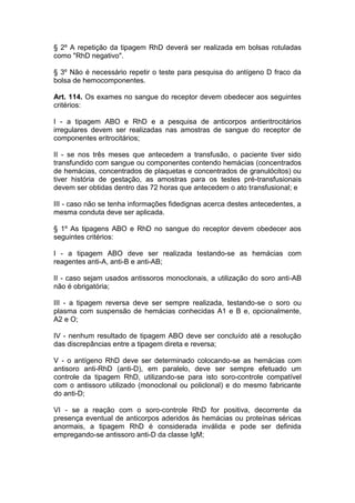 § 2º A repetição da tipagem RhD deverá ser realizada em bolsas rotuladas
como "RhD negativo".
§ 3º Não é necessário repetir o teste para pesquisa do antígeno D fraco da
bolsa de hemocomponentes.
Art. 114. Os exames no sangue do receptor devem obedecer aos seguintes
critérios:
I - a tipagem ABO e RhD e a pesquisa de anticorpos antieritrocitários
irregulares devem ser realizadas nas amostras de sangue do receptor de
componentes eritrocitários;
II - se nos três meses que antecedem a transfusão, o paciente tiver sido
transfundido com sangue ou componentes contendo hemácias (concentrados
de hemácias, concentrados de plaquetas e concentrados de granulócitos) ou
tiver história de gestação, as amostras para os testes pré-transfusionais
devem ser obtidas dentro das 72 horas que antecedem o ato transfusional; e
III - caso não se tenha informações fidedignas acerca destes antecedentes, a
mesma conduta deve ser aplicada.
§ 1º As tipagens ABO e RhD no sangue do receptor devem obedecer aos
seguintes critérios:
I - a tipagem ABO deve ser realizada testando-se as hemácias com
reagentes anti-A, anti-B e anti-AB;
II - caso sejam usados antissoros monoclonais, a utilização do soro anti-AB
não é obrigatória;
III - a tipagem reversa deve ser sempre realizada, testando-se o soro ou
plasma com suspensão de hemácias conhecidas A1 e B e, opcionalmente,
A2 e O;
IV - nenhum resultado de tipagem ABO deve ser concluído até a resolução
das discrepâncias entre a tipagem direta e reversa;
V - o antígeno RhD deve ser determinado colocando-se as hemácias com
antisoro anti-RhD (anti-D), em paralelo, deve ser sempre efetuado um
controle da tipagem RhD, utilizando-se para isto soro-controle compatível
com o antissoro utilizado (monoclonal ou policlonal) e do mesmo fabricante
do anti-D;
VI - se a reação com o soro-controle RhD for positiva, decorrente da
presença eventual de anticorpos aderidos às hemácias ou proteínas séricas
anormais, a tipagem RhD é considerada inválida e pode ser definida
empregando-se antissoro anti-D da classe IgM;
 