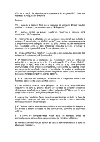 VII - se a reação for negativa para a presença do antígeno RhD, deve ser
realizada a pesquisa do antígeno
D -fraco;
VIII - quando a tipagem RhD ou a pesquisa do antígeno Dfraco resultar
positiva, o paciente pode ser considerado "RhD-positivo";
IX - quando ambas as provas resultarem negativas o paciente será
considerado "RhD-negativo";
X - recomenda-se a utilização de um antissoro monoclonal que detecta o
antígeno D parcial categoria VI (DVI+ ou IgG) e um antissoro que não detecta
o antígeno D parcial categoria VI (DVI- ou IgM). Quando houver discrepância
nos resultados entre os dois antissoros utilizados deve-se investigar a
presença dos antígenos D fraco e D parcial na amostra; e
XI - em pacientes "RhD-negativo" recomenda-se ser realizada a pesquisa dos
antígenos C (maiúsculo) e E (maiúsculo).
§ 2º Recomenda-se a realização da fenotipagem para os antígenos
eritrocitários no sangue do receptor, dos sistemas Rh (E, e, C e c), Kell (K),
Duffy (Fya e Fyb), Kidd (Jka e Jkb) e MNS (S e s), para pacientes
aloimunizados contra antígenos eritrocitários, ou que estão ou poderão entrar
em esquema de transfusão crônica com o objetivo de auxiliar a identificação
de possíveis anticorpos antieritrocitários irregulares, assim como, de realizar
transfusão fenótipocompatível quando possível.
§ 3º A pesquisa de anticorpos antieritrocitários irregulares deverá ser
realizada obedecendo aos seguintes critérios:
I - os métodos usados para pesquisa de anticorpos antieritrocitários
irregulares no soro ou plasma devem ser capazes de detectar anticorpos
clinicamente significativos e devem incluir incubação a 37ºC e o uso do soro
antiglobulina humana (anti-IgG ou poliespecífico); e
II - para evitar resultados falsos negativos nas técnicas em tubo na fase da
antiglobulina, deve ser utilizado um reagente controle contendo hemácias
sensibilizadas com anticorpos IgG.
§ 4º Deve-se realizar teste de compatibilidade entre o sangue do receptor e
das bolsas a serem utilizadas no ato transfusional, conforme os seguintes
critérios:
I - a prova de compatibilidade maior deve ser realizada antes da
administração de sangue total ou concentrado de hemácias utilizando-
se hemácias obtidas do tubo coletor da bolsa a ser transfundida e o soro ou
plasma do receptor; e
 