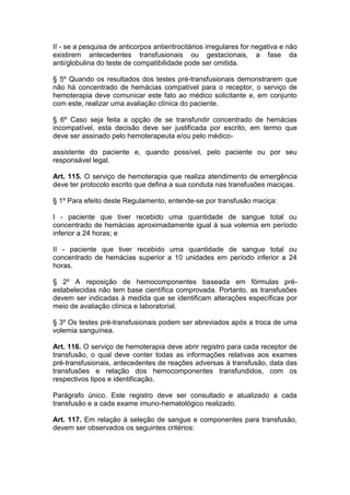 II - se a pesquisa de anticorpos antieritrocitários irregulares for negativa e não
existirem antecedentes transfusionais ou gestacionais, a fase da
anti/globulina do teste de compatibilidade pode ser omitida.
§ 5º Quando os resultados dos testes pré-transfusionais demonstrarem que
não há concentrado de hemácias compatível para o receptor, o serviço de
hemoterapia deve comunicar este fato ao médico solicitante e, em conjunto
com este, realizar uma avaliação clínica do paciente.
§ 6º Caso seja feita a opção de se transfundir concentrado de hemácias
incompatível, esta decisão deve ser justificada por escrito, em termo que
deve ser assinado pelo hemoterapeuta e/ou pelo médico-
assistente do paciente e, quando possível, pelo paciente ou por seu
responsável legal.
Art. 115. O serviço de hemoterapia que realiza atendimento de emergência
deve ter protocolo escrito que defina a sua conduta nas transfusões maciças.
§ 1º Para efeito deste Regulamento, entende-se por transfusão maciça:
I - paciente que tiver recebido uma quantidade de sangue total ou
concentrado de hemácias aproximadamente igual à sua volemia em período
inferior a 24 horas; e
II - paciente que tiver recebido uma quantidade de sangue total ou
concentrado de hemácias superior a 10 unidades em período inferior a 24
horas.
§ 2º A reposição de hemocomponentes baseada em fórmulas pré-
estabelecidas não tem base científica comprovada. Portanto, as transfusões
devem ser indicadas à medida que se identificam alterações específicas por
meio de avaliação clínica e laboratorial.
§ 3º Os testes pré-transfusionais podem ser abreviados após a troca de uma
volemia sanguínea.
Art. 116. O serviço de hemoterapia deve abrir registro para cada receptor de
transfusão, o qual deve conter todas as informações relativas aos exames
pré-transfusionais, antecedentes de reações adversas à transfusão, data das
transfusões e relação dos hemocomponentes transfundidos, com os
respectivos tipos e identificação.
Parágrafo único. Este registro deve ser consultado e atualizado a cada
transfusão e a cada exame imuno-hematológico realizado.
Art. 117. Em relação à seleção de sangue e componentes para transfusão,
devem ser observados os seguintes critérios:
 