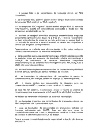 I - o sangue total e os concentrados de hemácias devem ser ABO
compatíveis;
II - os receptores "RhD-positivo" podem receber sangue total ou concentrado
de hemácias "RhD-positivo" ou "RhD-negativo";
III - os receptores "RhD-negativo" devem receber sangue total ou hemácias
"RhD-negativo", exceto em circunstâncias justificadas e desde que não
apresentem sensibilização prévia;
IV - quando um receptor apresentar anticorpos antieritrocitários irregulares
clinicamente significativos nos testes no § 3º do art. 114 deste Regulamento,
ou tiver antecedentes de presença de tais anticorpos, o sangue total ou
concentrado de hemácias a serem transfundidos devem ser compatíveis e
carecer dos antígenos correspondentes.
Recomenda-se a profilaxia para alo-imunização contra outros antígenos
utilizando-se concentrados de hemácias fenotipadas;
V - para pacientes que não apresentam anticorpos antieritrocitários que estão
ou poderão entrar em esquema de transfusão crônica recomenda-se a
utilização de concentrado de hemácias fenotipadas compatíveis
principalmente para os sistemas mais imunogênicos (Rh, Kell, Duffy, Kidd e
MNS), isto sob avaliação médica;
VI - as transfusões de plasma não necessitam de provas de compatibilidade
e devem ser ABO compatíveis com as hemácias do receptor;
VII - as transfusões de crioprecipitado não necessitam de provas de
compatibilidade e, em crianças, devem ser isogrupo ou ABO compatíveis;
VIII - o plasma contido nos concentrados de plaquetas deve ser
preferencialmente ABO compatível com as hemácias do receptor.
Se isso não for possível, recomenda-se avaliar o volume de plasma do
hemocomponente e a presença de anti-A e anti-B de alto título (hemolisina)
na decisão de transfundir concentrado de plaquetas heterogrupo;
IX - as hemácias presentes nos concentrados de granulócitos devem ser
ABO compatíveis com o plasma do receptor;
X - para as transfusões de concentrados de granulócitos colhidos em
doadores estimulados pelo G-CSF, deve ser feita uma prova de
compatibilidade maior com o soro do receptor e as hemácias do doador antes
de se iniciar a administração do G-SCF ao doador.
Caso a prova de compatibilidade resulte incompatível, a doação não deve ser
efetuada; e
 