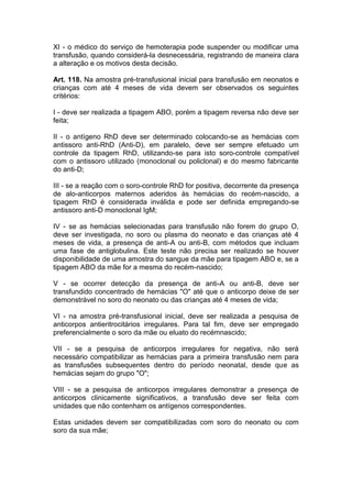 XI - o médico do serviço de hemoterapia pode suspender ou modificar uma
transfusão, quando considerá-la desnecessária, registrando de maneira clara
a alteração e os motivos desta decisão.
Art. 118. Na amostra pré-transfusional inicial para transfusão em neonatos e
crianças com até 4 meses de vida devem ser observados os seguintes
critérios:
I - deve ser realizada a tipagem ABO, porém a tipagem reversa não deve ser
feita;
II - o antígeno RhD deve ser determinado colocando-se as hemácias com
antissoro anti-RhD (Anti-D), em paralelo, deve ser sempre efetuado um
controle da tipagem RhD, utilizando-se para isto soro-controle compatível
com o antissoro utilizado (monoclonal ou policlonal) e do mesmo fabricante
do anti-D;
III - se a reação com o soro-controle RhD for positiva, decorrente da presença
de alo-anticorpos maternos aderidos às hemácias do recém-nascido, a
tipagem RhD é considerada inválida e pode ser definida empregando-se
antissoro anti-D monoclonal IgM;
IV - se as hemácias selecionadas para transfusão não forem do grupo O,
deve ser investigada, no soro ou plasma do neonato e das crianças até 4
meses de vida, a presença de anti-A ou anti-B, com métodos que incluam
uma fase de antiglobulina. Este teste não precisa ser realizado se houver
disponibilidade de uma amostra do sangue da mãe para tipagem ABO e, se a
tipagem ABO da mãe for a mesma do recém-nascido;
V - se ocorrer detecção da presença de anti-A ou anti-B, deve ser
transfundido concentrado de hemácias "O" até que o anticorpo deixe de ser
demonstrável no soro do neonato ou das crianças até 4 meses de vida;
VI - na amostra pré-transfusional inicial, deve ser realizada a pesquisa de
anticorpos antieritrocitários irregulares. Para tal fim, deve ser empregado
preferencialmente o soro da mãe ou eluato do recémnascido;
VII - se a pesquisa de anticorpos irregulares for negativa, não será
necessário compatibilizar as hemácias para a primeira transfusão nem para
as transfusões subsequentes dentro do período neonatal, desde que as
hemácias sejam do grupo "O";
VIII - se a pesquisa de anticorpos irregulares demonstrar a presença de
anticorpos clinicamente significativos, a transfusão deve ser feita com
unidades que não contenham os antígenos correspondentes.
Estas unidades devem ser compatibilizadas com soro do neonato ou com
soro da sua mãe;
 