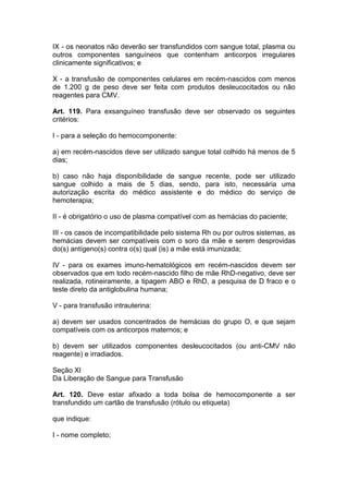 IX - os neonatos não deverão ser transfundidos com sangue total, plasma ou
outros componentes sanguíneos que contenham anticorpos irregulares
clinicamente significativos; e
X - a transfusão de componentes celulares em recém-nascidos com menos
de 1.200 g de peso deve ser feita com produtos desleucocitados ou não
reagentes para CMV.
Art. 119. Para exsanguíneo transfusão deve ser observado os seguintes
critérios:
I - para a seleção do hemocomponente:
a) em recém-nascidos deve ser utilizado sangue total colhido há menos de 5
dias;
b) caso não haja disponibilidade de sangue recente, pode ser utilizado
sangue colhido a mais de 5 dias, sendo, para isto, necessária uma
autorização escrita do médico assistente e do médico do serviço de
hemoterapia;
II - é obrigatório o uso de plasma compatível com as hemácias do paciente;
III - os casos de incompatibilidade pelo sistema Rh ou por outros sistemas, as
hemácias devem ser compatíveis com o soro da mãe e serem desprovidas
do(s) antígeno(s) contra o(s) qual (is) a mãe está imunizada;
IV - para os exames imuno-hematológicos em recém-nascidos devem ser
observados que em todo recém-nascido filho de mãe RhD-negativo, deve ser
realizada, rotineiramente, a tipagem ABO e RhD, a pesquisa de D fraco e o
teste direto da antiglobulina humana;
V - para transfusão intrauterina:
a) devem ser usados concentrados de hemácias do grupo O, e que sejam
compatíveis com os anticorpos maternos; e
b) devem ser utilizados componentes desleucocitados (ou anti-CMV não
reagente) e irradiados.
Seção XI
Da Liberação de Sangue para Transfusão
Art. 120. Deve estar afixado a toda bolsa de hemocomponente a ser
transfundido um cartão de transfusão (rótulo ou etiqueta)
que indique:
I - nome completo;
 