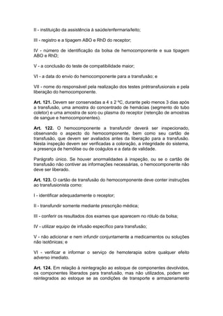 II - instituição da assistência à saúde/enfermaria/leito;
III - registro e a tipagem ABO e RhD do receptor;
IV - número de identificação da bolsa de hemocomponente e sua tipagem
ABO e RhD;
V - a conclusão do teste de compatibilidade maior;
VI - a data do envio do hemocomponente para a transfusão; e
VII - nome do responsável pela realização dos testes prétransfusionais e pela
liberação do hemocomponente.
Art. 121. Devem ser conservadas a 4 ± 2 ºC, durante pelo menos 3 dias após
a transfusão, uma amostra do concentrado de hemácias (segmento do tubo
coletor) e uma amostra de soro ou plasma do receptor (retenção de amostras
de sangue e hemocomponentes).
Art. 122. O hemocomponente a transfundir deverá ser inspecionado,
observando o aspecto do hemocomponente, bem como seu cartão de
transfusão, que devem ser avaliados antes da liberação para a transfusão.
Nesta inspeção devem ser verificadas a coloração, a integridade do sistema,
a presença de hemólise ou de coágulos e a data de validade.
Parágrafo único. Se houver anormalidades à inspeção, ou se o cartão de
transfusão não contiver as informações necessárias, o hemocomponente não
deve ser liberado.
Art. 123. O cartão de transfusão do hemocomponente deve conter instruções
ao transfusionista como:
I - identificar adequadamente o receptor;
II - transfundir somente mediante prescrição médica;
III - conferir os resultados dos exames que aparecem no rótulo da bolsa;
IV - utilizar equipo de infusão específico para transfusão;
V - não adicionar e nem infundir conjuntamente a medicamentos ou soluções
não isotônicas; e
VI - verificar e informar o serviço de hemoterapia sobre qualquer efeito
adverso imediato.
Art. 124. Em relação à reintegração ao estoque de componentes devolvidos,
os componentes liberados para transfusão, mas não utilizados, podem ser
reintegrados ao estoque se as condições de transporte e armazenamento
 