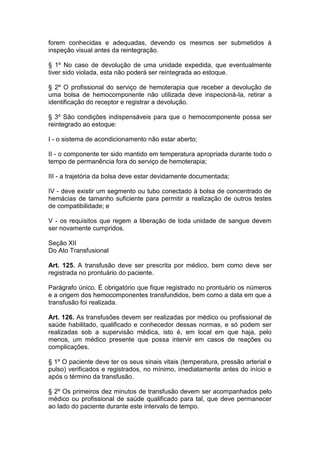 forem conhecidas e adequadas, devendo os mesmos ser submetidos à
inspeção visual antes da reintegração.
§ 1º No caso de devolução de uma unidade expedida, que eventualmente
tiver sido violada, esta não poderá ser reintegrada ao estoque.
§ 2º O profissional do serviço de hemoterapia que receber a devolução de
uma bolsa de hemocomponente não utilizada deve inspecioná-la, retirar a
identificação do receptor e registrar a devolução.
§ 3º São condições indispensáveis para que o hemocomponente possa ser
reintegrado ao estoque:
I - o sistema de acondicionamento não estar aberto;
II - o componente ter sido mantido em temperatura apropriada durante todo o
tempo de permanência fora do serviço de hemoterapia;
III - a trajetória da bolsa deve estar devidamente documentada;
IV - deve existir um segmento ou tubo conectado à bolsa de concentrado de
hemácias de tamanho suficiente para permitir a realização de outros testes
de compatibilidade; e
V - os requisitos que regem a liberação de toda unidade de sangue devem
ser novamente cumpridos.
Seção XII
Do Ato Transfusional
Art. 125. A transfusão deve ser prescrita por médico, bem como deve ser
registrada no prontuário do paciente.
Parágrafo único. É obrigatório que fique registrado no prontuário os números
e a origem dos hemocomponentes transfundidos, bem como a data em que a
transfusão foi realizada.
Art. 126. As transfusões devem ser realizadas por médico ou profissional de
saúde habilitado, qualificado e conhecedor dessas normas, e só podem ser
realizadas sob a supervisão médica, isto é, em local em que haja, pelo
menos, um médico presente que possa intervir em casos de reações ou
complicações.
§ 1º O paciente deve ter os seus sinais vitais (temperatura, pressão arterial e
pulso) verificados e registrados, no mínimo, imediatamente antes do início e
após o término da transfusão.
§ 2º Os primeiros dez minutos de transfusão devem ser acompanhados pelo
médico ou profissional de saúde qualificado para tal, que deve permanecer
ao lado do paciente durante este intervalo de tempo.
 