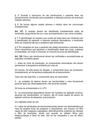 § 3º Durante o transcurso do ato transfusional o paciente deve ser
periodicamente monitorado para possibilitar a detecção precoce de eventuais
reações adversas.
§ 4º Se houver alguma reação adversa o médico deve ser comunicado
imediatamente.
Art. 127. O receptor deverá ser identificado imediatamente antes da
transfusão, perguntando-lhe (ou a seu acompanhante) o seu nome completo.
§ 1º A identificação do receptor que consta da bolsa deve ser conferida com
a identificação do paciente, e havendo qualquer discrepância, a transfusão
deve ser suspensa até que o problema seja esclarecido.
§ 2º Em situações em que o paciente não esteja consciente e orientado deve
haver mecanismos que garantam a identificação deste tais como, pulseiras
ou braceletes, de modo a minimizar as chances de erros de identificação.
Art. 128. Para o ato transfusional devem ser verificadas e acompanhadas as
seguintes condições gerais:
I - antes do início da transfusão, os componentes eritrocitários não devem
permanecer à temperatura ambiente por mais de
30 minutos. Se este tempo for atingido, o componente deve ser recolocado,
imediatamente, em temperatura adequada de armazenamento.
Caso isso não seja feito, o componente deve ser descartado;
II - as unidades de plasma devem ser transfundidas o mais brevemente
possível após seu descongelamento, não devendo exceder
24 horas se armazenadas a 4 ± 2ºC;
III - os componentes plaquetários devem ser mantidos em agitação contínua,
devendo ser transfundidos, no máximo, até 24 horas depois de saírem do
agitador contínuo de plaquetas, preconizando-
se a agitação antes do uso;
IV - todas as transfusões de hemocomponentes devem ser administradas por
meio de equipes livres de pirógenos e descartáveis, que incluam um filtro
capaz de reter coágulos e agregados, alternativamente, podendo ser utilizado
o filtro de leucócitos, sendo que quando se utilizam filtros para
desleucocitação à beira do leito, não se faz necessário o uso de filtros-
padrão;
 