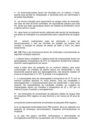 V - os hemocomponentes devem ser infundidos em, no máximo, 4 horas,
quando esse período for ultrapassado, a transfusão deve ser interrompida e
as bolsas descartadas;
VI - se houver indicação para aquecimento do sangue antes da transfusão,
isto deve ser feito de forma controlada, em aquecedores próprios para este
fim, sendo que estes aquecedores devem ser dotados de termômetro visível
e alarme sonoro e visual;
VII - deve haver um protocolo escrito, elaborado pelo serviço de hemoterapia,
que defina as indicações e os procedimentos para o aquecimento de sangue;
e
VIII - nenhum medicamento pode ser adicionado à bolsa do
hemocomponente, e nem ser infundido em paralelo (na mesma linha
venosa), à exceção da solução de cloreto de sódio a 0,9%, em casos
excepcionais.
Art. 129. Para o ato transfusional devem ser verificadas e acompanhadas as
seguintes condições especiais:
I - o plasma fresco congelado e o plasma isento de crioprecipitado devem ser
descongelados à temperatura de 37ºC em dispositivo devidamente validado.
Durante o descongelamento em banho-
maria a bolsa deve ser protegida por um invólucro plástico, para evitar
contaminação. As unidades de plasma devem ser transfundidas o mais
brevemente possível após seu descongelamento, não devendo exceder 24
horas se armazenadas a 4 ± 2ºC. É proibido o re-congelamento;
II - o crioprecipitado deve ser descongelado à temperatura de 37 ºC com os
mesmos cuidados descritos no inciso anterior. Uma vez completado o
descongelamento, o hemocomponente deve ser transfundido o mais breve
possível. Na impossibilidade de transfusão imediata, as unidades de
crioprecipitado devem ser mantidas à temperatura de 22 ± 2ºC por no
máximo 6 horas. É proibido o recongelamento;
III - nas transfusões de concentrados de plaquetas obtidos de sangue total
em receptores RhD negativo do sexo feminino e com menos de 45 anos de
idade:
a) transfundir preferencialmente concentrados de plaquetas RhD negativo;
b) se as plaquetas transfundidas forem RhD positivo, deve ser realizada uma
pesquisa de anticorpos anti-eritrocitários irregulares pré-transfusional na
receptora;
c) se esta não possuir anti-RhD, recomenda-se a administração de
imunoglobulina anti-RhD por via parenteral, até 72 horas após a transfusão;
 