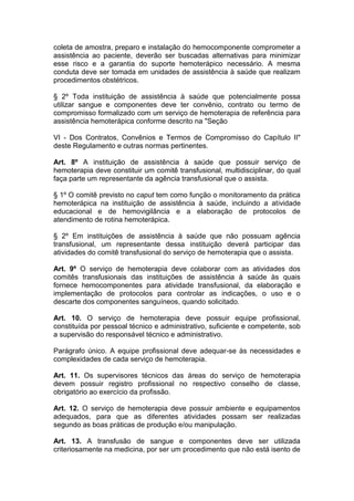 coleta de amostra, preparo e instalação do hemocomponente comprometer a
assistência ao paciente, deverão ser buscadas alternativas para minimizar
esse risco e a garantia do suporte hemoterápico necessário. A mesma
conduta deve ser tomada em unidades de assistência à saúde que realizam
procedimentos obstétricos.
§ 2º Toda instituição de assistência à saúde que potencialmente possa
utilizar sangue e componentes deve ter convênio, contrato ou termo de
compromisso formalizado com um serviço de hemoterapia de referência para
assistência hemoterápica conforme descrito na "Seção
VI - Dos Contratos, Convênios e Termos de Compromisso do Capítulo II"
deste Regulamento e outras normas pertinentes.
Art. 8º A instituição de assistência à saúde que possuir serviço de
hemoterapia deve constituir um comitê transfusional, multidisciplinar, do qual
faça parte um representante da agência transfusional que o assista.
§ 1º O comitê previsto no caput tem como função o monitoramento da prática
hemoterápica na instituição de assistência à saúde, incluindo a atividade
educacional e de hemovigilância e a elaboração de protocolos de
atendimento de rotina hemoterápica.
§ 2º Em instituições de assistência à saúde que não possuam agência
transfusional, um representante dessa instituição deverá participar das
atividades do comitê transfusional do serviço de hemoterapia que o assista.
Art. 9º O serviço de hemoterapia deve colaborar com as atividades dos
comitês transfusionais das instituições de assistência à saúde às quais
fornece hemocomponentes para atividade transfusional, da elaboração e
implementação de protocolos para controlar as indicações, o uso e o
descarte dos componentes sanguíneos, quando solicitado.
Art. 10. O serviço de hemoterapia deve possuir equipe profissional,
constituída por pessoal técnico e administrativo, suficiente e competente, sob
a supervisão do responsável técnico e administrativo.
Parágrafo único. A equipe profissional deve adequar-se às necessidades e
complexidades de cada serviço de hemoterapia.
Art. 11. Os supervisores técnicos das áreas do serviço de hemoterapia
devem possuir registro profissional no respectivo conselho de classe,
obrigatório ao exercício da profissão.
Art. 12. O serviço de hemoterapia deve possuir ambiente e equipamentos
adequados, para que as diferentes atividades possam ser realizadas
segundo as boas práticas de produção e/ou manipulação.
Art. 13. A transfusão de sangue e componentes deve ser utilizada
criteriosamente na medicina, por ser um procedimento que não está isento de
 