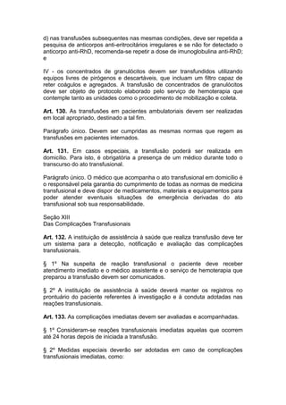 d) nas transfusões subsequentes nas mesmas condições, deve ser repetida a
pesquisa de anticorpos anti-eritrocitários irregulares e se não for detectado o
anticorpo anti-RhD, recomenda-se repetir a dose de imunoglobulina anti-RhD;
e
IV - os concentrados de granulócitos devem ser transfundidos utilizando
equipos livres de pirógenos e descartáveis, que incluam um filtro capaz de
reter coágulos e agregados. A transfusão de concentrados de granulócitos
deve ser objeto de protocolo elaborado pelo serviço de hemoterapia que
contemple tanto as unidades como o procedimento de mobilização e coleta.
Art. 130. As transfusões em pacientes ambulatoriais devem ser realizadas
em local apropriado, destinado a tal fim.
Parágrafo único. Devem ser cumpridas as mesmas normas que regem as
transfusões em pacientes internados.
Art. 131. Em casos especiais, a transfusão poderá ser realizada em
domicílio. Para isto, é obrigatória a presença de um médico durante todo o
transcurso do ato transfusional.
Parágrafo único. O médico que acompanha o ato transfusional em domicílio é
o responsável pela garantia do cumprimento de todas as normas de medicina
transfusional e deve dispor de medicamentos, materiais e equipamentos para
poder atender eventuais situações de emergência derivadas do ato
transfusional sob sua responsabilidade.
Seção XIII
Das Complicações Transfusionais
Art. 132. A instituição de assistência à saúde que realiza transfusão deve ter
um sistema para a detecção, notificação e avaliação das complicações
transfusionais.
§ 1º Na suspeita de reação transfusional o paciente deve receber
atendimento imediato e o médico assistente e o serviço de hemoterapia que
preparou a transfusão devem ser comunicados.
§ 2º A instituição de assistência à saúde deverá manter os registros no
prontuário do paciente referentes à investigação e à conduta adotadas nas
reações transfusionais.
Art. 133. As complicações imediatas devem ser avaliadas e acompanhadas.
§ 1º Consideram-se reações transfusionais imediatas aquelas que ocorrem
até 24 horas depois de iniciada a transfusão.
§ 2º Medidas especiais deverão ser adotadas em caso de complicações
transfusionais imediatas, como:
 