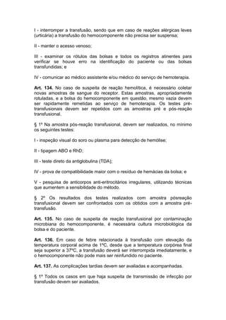 I - interromper a transfusão, sendo que em caso de reações alérgicas leves
(urticária) a transfusão do hemocomponente não precisa ser suspensa;
II - manter o acesso venoso;
III - examinar os rótulos das bolsas e todos os registros atinentes para
verificar se houve erro na identificação do paciente ou das bolsas
transfundidas; e
IV - comunicar ao médico assistente e/ou médico do serviço de hemoterapia.
Art. 134. No caso de suspeita de reação hemolítica, é necessário coletar
novas amostras de sangue do receptor. Estas amostras, apropriadamente
rotuladas, e a bolsa do hemocomponente em questão, mesmo vazia devem
ser rapidamente remetidas ao serviço de hemoterapia. Os testes pré-
transfusionais devem ser repetidos com as amostras pré e pós-reação
transfusional.
§ 1º Na amostra pós-reação transfusional, devem ser realizados, no mínimo
os seguintes testes:
I - inspeção visual do soro ou plasma para detecção de hemólise;
II - tipagem ABO e RhD;
III - teste direto da antiglobulina (TDA);
IV - prova de compatibilidade maior com o resíduo de hemácias da bolsa; e
V - pesquisa de anticorpos anti-eritrocitários irregulares, utilizando técnicas
que aumentem a sensibilidade do método.
§ 2º Os resultados dos testes realizados com amostra pósreação
transfusional devem ser confrontados com os obtidos com a amostra pré-
transfusão.
Art. 135. No caso de suspeita de reação transfusional por contaminação
microbiana do hemocomponente, é necessária cultura microbiológica da
bolsa e do paciente.
Art. 136. Em caso de febre relacionada à transfusão com elevação da
temperatura corporal acima de 1ºC, desde que a temperatura corpórea final
seja superior a 37ºC, a transfusão deverá ser interrompida imediatamente, e
o hemocomponente não pode mais ser reinfundido no paciente.
Art. 137. As complicações tardias devem ser avaliadas e acompanhadas.
§ 1º Todos os casos em que haja suspeita de transmissão de infecção por
transfusão devem ser avaliados.
 