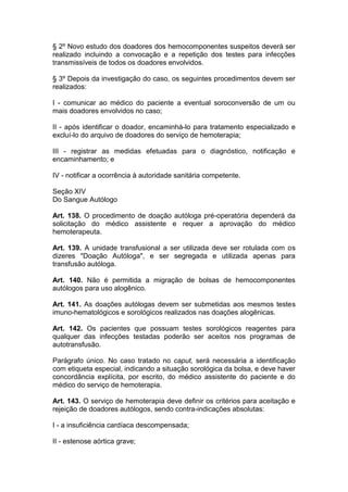 § 2º Novo estudo dos doadores dos hemocomponentes suspeitos deverá ser
realizado incluindo a convocação e a repetição dos testes para infecções
transmissíveis de todos os doadores envolvidos.
§ 3º Depois da investigação do caso, os seguintes procedimentos devem ser
realizados:
I - comunicar ao médico do paciente a eventual soroconversão de um ou
mais doadores envolvidos no caso;
II - após identificar o doador, encaminhá-lo para tratamento especializado e
excluí-lo do arquivo de doadores do serviço de hemoterapia;
III - registrar as medidas efetuadas para o diagnóstico, notificação e
encaminhamento; e
IV - notificar a ocorrência à autoridade sanitária competente.
Seção XIV
Do Sangue Autólogo
Art. 138. O procedimento de doação autóloga pré-operatória dependerá da
solicitação do médico assistente e requer a aprovação do médico
hemoterapeuta.
Art. 139. A unidade transfusional a ser utilizada deve ser rotulada com os
dizeres "Doação Autóloga", e ser segregada e utilizada apenas para
transfusão autóloga.
Art. 140. Não é permitida a migração de bolsas de hemocomponentes
autólogos para uso alogênico.
Art. 141. As doações autólogas devem ser submetidas aos mesmos testes
imuno-hematológicos e sorológicos realizados nas doações alogênicas.
Art. 142. Os pacientes que possuam testes sorológicos reagentes para
qualquer das infecções testadas poderão ser aceitos nos programas de
autotransfusão.
Parágrafo único. No caso tratado no caput, será necessária a identificação
com etiqueta especial, indicando a situação sorológica da bolsa, e deve haver
concordância explícita, por escrito, do médico assistente do paciente e do
médico do serviço de hemoterapia.
Art. 143. O serviço de hemoterapia deve definir os critérios para aceitação e
rejeição de doadores autólogos, sendo contra-indicações absolutas:
I - a insuficiência cardíaca descompensada;
II - estenose aórtica grave;
 
