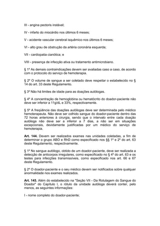 III - angina pectoris instável;
IV - infarto do miocárdio nos últimos 6 meses;
V - acidente vascular cerebral isquêmico nos últimos 6 meses;
VI - alto grau de obstrução da artéria coronária esquerda;
VII - cardiopatia cianótica; e
VIII - presença de infecção ativa ou tratamento antimicrobiano.
§ 1º As demais contraindicações devem ser avaliadas caso a caso, de acordo
com o protocolo do serviço de hemoterapia.
§ 2º O volume de sangue a ser coletado deve respeitar o estabelecido no §
14 do art. 33 deste Regulamento.
§ 3º Não há limites de idade para as doações autólogas.
§ 4º A concentração de hemoglobina ou hematócrito do doador-paciente não
deve ser inferior a 11g/dL e 33%, respectivamente.
§ 5º A freqüência das doações autólogas deve ser determinada pelo médico
hemoterapeuta. Não deve ser colhido sangue do doador-paciente dentro das
72 horas anteriores à cirurgia, sendo que o intervalo entre cada doação
autóloga não deve ser a inferior a 7 dias, a não ser em situações
excepcionais, devidamente justificadas por um médico do serviço de
hemoterapia.
Art. 144. Devem ser realizados exames nas unidades coletadas, a fim de
determinar o grupo ABO e RhD como especificado nos §§ 1º e 2º do art. 63
deste Regulamento, respectivamente.
§ 1º No sangue autólogo, obtido de um doador-paciente, deve ser realizada a
detecção de anticorpos irregulares, como especificado no § 4º do art. 63 e os
testes para infecções transmissíveis, como especificado nos art. 66 e 67
deste Regulamento.
§ 2º O doador-paciente e o seu médico devem ser notificados sobre qualquer
anormalidade nos exames realizados.
Art. 145. Além do estabelecido na "Seção VII - Da Rotulagem do Sangue do
Doador" do Capítulo I, o rótulo da unidade autóloga deverá conter, pelo
menos, as seguintes informações:
I - nome completo do doador-paciente;
 