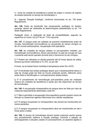 II - nome da unidade de assistência à saúde de origem e número de registro
do doador-paciente no serviço de hemoterapia; e
III - legenda "Doação Autóloga", conforme mencionado no art. 139 deste
Regulamento.
Art. 146. Antes da transfusão dos componentes autólogos no doador-
paciente, devem ser realizadas as determinações estabelecidas no art. 114
deste Regulamento.
Parágrafo único. A realização do teste de compatibilidade, segundo se
específica no inciso I do § 4º do art. 114,é opcional.
Art. 147. O sangue pode ser coletado do paciente imediatamente antes da
cirurgia, hemodiluição normovolêmica ou recuperado do campo cirúrgico ou
de um circuito extracorpóreo, recuperação intra-operatória.
Art. 148. As unidades de sangue obtidas no pré-operatório imediato, por
hemodiluição normovolêmica, devem permanecer na sala de cirurgia em que
o paciente está sendo operado durante todo o transcorrer do ato cirúrgico.
§ 1º Podem ser utilizadas no doador-paciente até 24 horas depois da coleta,
sempre que forem colocadas a 4 ± 2ºC, ou por até
8 horas, se as bolsas forem mantidas à temperatura entre 20 e 24?C.
§ 2º A transfusão das bolsas autólogas depois que o doadorpaciente deixou a
sala de cirurgia pode ser feita se houver protocolo escrito, definindo como
serão feitos a identificação e o armazenamento destas bolsas.
§ 3º O procedimento de hemodiluição pré-operatória pode ser realizado
mesmo em unidades de assistência à saúde que não disponham de serviço
de hemoterapia.
Art. 149. A recuperação intraoperatória de sangue deve ser feita por meio de
máquinas especialmente destinadas a este fim.
§ 1º Não é permitida a recuperação intra-operatória quando existem riscos de
veicular ou disseminar agentes infecciosos e/ou células neoplásicas.
§ 2º O sangue recuperado no intraoperatório não deverá ser transfundido em
outros pacientes.
§ 3º O sangue recuperado no intraoperatório deve ser transfundido em até 4
horas após a coleta.
Art. 150. O serviço de hemoterapia deverá manter protocolo escrito acerca
dos procedimentos relativos à doação autóloga, incluindo a seleção de
anticoagulantes e soluções usadas no processamento, os aspectos ligados à
 
