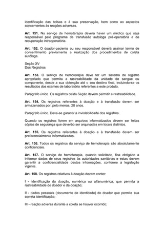 identificação das bolsas e à sua preservação, bem como ao aspectos
concernentes às reações adversas.
Art. 151. No serviço de hemoterapia deverá haver um médico que seja
responsável pelo programa de transfusão autóloga pré-operatória e de
recuperação intraoperatória.
Art. 152. O doador-paciente ou seu responsável deverá assinar termo de
consentimento previamente a realização dos procedimentos de coleta
autóloga.
Seção XV
Dos Registros
Art. 153. O serviço de hemoterapia deve ter um sistema de registro
apropriado que permita a rastreabilidade da unidade de sangue ou
componente, desde a sua obtenção até o seu destino final, incluindo-se os
resultados dos exames de laboratório referentes a este produto.
Parágrafo único. Os registros desta Seção devem permitir a rastreabilidade.
Art. 154. Os registros referentes à doação e à transfusão devem ser
armazenados por, pelo menos, 20 anos.
Parágrafo único. Deve-se garantir a inviolabilidade dos registros.
Quando os registros forem em arquivos informatizados devem ser feitas
cópias de segurança que deverão ser arquivadas em locais distintos.
Art. 155. Os registros referentes à doação e à transfusão devem ser
preferencialmente informatizados.
Art. 156. Todos os registros do serviço de hemoterapia são absolutamente
confidenciais.
Art. 157. O serviço de hemoterapia, quando solicitado, fica obrigado a
informar dados de seus registros às autoridades sanitárias e estas devem
garantir a confidencialidade destas informações, conforme a legislação
vigente.
Art. 158. Os registros relativos à doação devem conter:
I - identificação da doação, numérica ou alfanumérica, que permita a
rastreabilidade do doador e da doação;
II - dados pessoais (documento de identidade) do doador que permita sua
correta identificação;
III - reação adversa durante a coleta se houver ocorrido;
 