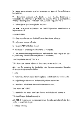 IV - peso, pulso, pressão arterial, temperatura e valor de hemoglobina ou
hematócrito;
V - documento assinado pelo doador a cada doação, declarando a
veracidade das informações prestadas na triagem clínica e autorizando a
utilização do sangue de acordo com o art. 29 deste Regulamento; e
VI - razões pelas quais a doação foi recusada.
Art. 159. Os registros de produção dos hemocomponentes devem conter os
seguintes dados:
I - data da coleta;
II - número ou alfa-número de identificação da unidade coletada;
III - volume de sangue coletado;
IV - tipagem ABO e RhD do doador;
V - resultado de fenotipagem eritrocitária, se realizada;
VI - resultado dos testes para infecções transmissíveis pelo sangue (art. 66 a
67) deste Regulamento) e outros porventura realizados;
VII - pesquisa de hemoglobina S; e
VIII - destino do sangue coletado e dos componentes produzidos.
Art. 160. Os registros de distribuição dos hemocomponentes liberados
devem conter os seguintes dados:
I - data;
II - número ou alfanúmero de identificação da unidade de hemocomponente;
III - especificação da unidade de hemocomponente distribuída;
IV - volume da unidade de hemocomponente distribuída;
V - tipagem ABO e RhD;
VI - conclusão dos testes para infecções transmissíveis pelo sangue; e
VII - identificação do local de destino.
Art. 161. O registro dos hemocomponentes liberados para transfusão deve
conter os seguintes dados:
I - data de entrada;
 