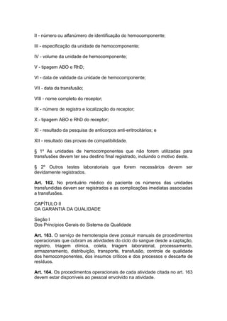 II - número ou alfanúmero de identificação do hemocomponente;
III - especificação da unidade de hemocomponente;
IV - volume da unidade de hemocomponente;
V - tipagem ABO e RhD;
VI - data de validade da unidade de hemocomponente;
VII - data da transfusão;
VIII - nome completo do receptor;
IX - número de registro e localização do receptor;
X - tipagem ABO e RhD do receptor;
XI - resultado da pesquisa de anticorpos anti-eritrocitários; e
XII - resultado das provas de compatibilidade.
§ 1º As unidades de hemocomponentes que não forem utilizadas para
transfusões devem ter seu destino final registrado, incluindo o motivo deste.
§ 2º Outros testes laboratoriais que forem necessários devem ser
devidamente registrados.
Art. 162. No prontuário médico do paciente os números das unidades
transfundidas devem ser registrados e as complicações imediatas associadas
a transfusões.
CAPÍTULO II
DA GARANTIA DA QUALIDADE
Seção I
Dos Princípios Gerais do Sistema da Qualidade
Art. 163. O serviço de hemoterapia deve possuir manuais de procedimentos
operacionais que cubram as atividades do ciclo do sangue desde a captação,
registro, triagem clínica, coleta, triagem laboratorial, processamento,
armazenamento, distribuição, transporte, transfusão, controle de qualidade
dos hemocomponentes, dos insumos críticos e dos processos e descarte de
resíduos.
Art. 164. Os procedimentos operacionais de cada atividade citada no art. 163
devem estar disponíveis ao pessoal envolvido na atividade.
 
