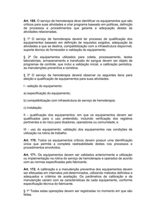 Art. 169. O serviço de hemoterapia deve identificar os equipamentos que são
críticos para suas atividades e criar programa baseado em políticas, definição
de processos e procedimentos que garanta a adequação destes às
atividades relacionadas.
§ 1º O serviço de hemoterapia deverá ter processo de qualificação dos
equipamentos baseado em definição de requisitos exigidos, adequação às
atividades a que se destina, compatibilização com a infraestrutura disponível,
suporte técnico do fornecedor e validação do equipamento.
§ 2º Os equipamentos utilizados para coleta, processamento, testes
laboratoriais, armazenamento e transfusão do sangue devem ser objeto de
programas de controle, que inclui a validação inicial, a calibração periódica,
as manutenções preventiva e corretiva.
§ 3º O serviço de hemoterapia deverá observar os seguintes itens para
eleição e qualificação de equipamentos para suas atividades:
I - seleção do equipamento:
a) especificação do equipamento;
b) compatibilização com infraestrutura do serviço de hemoterapia;
c) instalação;
II - qualificação dos equipamentos: em que os equipamentos devem ser
qualificados para o uso pretendido, incluindo verificação dos registros
pertinentes e do risco para doadores, operadores ou comunidade; e
III - uso do equipamento: validação dos equipamentos nas condições de
utilização na rotina de trabalho.
Art. 170. Todos os equipamentos críticos devem possuir uma identificação
única que permita a completa rastreabilidade destes nos processos e
procedimentos envolvidos.
Art. 171. Os equipamentos devem ser validados anteriormente a utilização
ou implementação na rotina do serviço de hemoterapia e operados de acordo
com as normas especificadas pelo fabricante.
Art. 172. A calibração e a manutenção preventiva dos equipamentos devem
ser efetuadas em intervalos pré-determinados, utilizando métodos definidos e
adequados e critérios de aceitação. Os parâmetros de calibração e de
manutenção variam com as características de cada equipamento, conforme
especificação técnica do fabricante.
§ 1º Todas estas operações devem ser registradas no momento em que são
feitas.
 