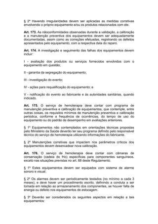 § 2º Havendo irregularidades devem ser aplicadas as medidas corretivas
envolvendo o próprio equipamento e/ou os produtos relacionados com ele.
Art. 173. As nãoconformidades observadas durante a validação, a calibração
e a manutenção preventiva dos equipamentos devem ser adequadamente
documentadas, assim como as correções efetuadas, registrando os defeitos
apresentados pelo equipamento, com a respectiva data do reparo.
Art. 174. A investigação e seguimento das falhas dos equipamentos devem
incluir:
I - avaliação dos produtos ou serviços fornecidos envolvidos com o
equipamento em questão;
II - garantia da segregação do equipamento;
III - investigação do evento;
IV - ações para requalificação do equipamento; e
V - notificação do evento ao fabricante e às autoridades sanitárias, quando
indicado.
Art. 175. O serviço de hemoterapia deve contar com programa de
manutenção preventiva e calibração de equipamentos, que contemple, entre
outras coisas, os requisitos mínimos de manutenção preventiva e calibração
periódica, conforme a frequência de ocorrências, do tempo de uso do
equipamento ou do padrão de desempenho em avaliações anteriores.
§ 1º Equipamentos não contemplados em orientações técnicas propostas
pelo Ministério da Saúde deverão ter seu programa definido pelo responsável
técnico do serviço de hemoterapia utilizando informações do fabricante.
§ 2º Manutenções corretivas que impactem nos parâmetros críticos dos
equipamentos devem desencadear nova calibração.
Art. 176. O serviço de hemoterapia deve contar com câmaras de
conservação (cadeia do frio) específicas para componentes sanguíneos,
exceto nas situações previstas no art. 88 deste Regulamento.
§ 1º Estes equipamentos devem ser equipados com sistema de alarme
sonoro e visual.
§ 2º Os alarmes devem ser periodicamente testados (no mínimo a cada 3
meses), e deve haver um procedimento escrito, definindo a conduta a ser
tomada em relação ao armazenamento dos componentes, se houver falta de
energia ou defeito nos equipamentos de estocagem.
§ 3º Deverão ser considerados os seguintes aspectos em relação a tais
equipamentos:
 