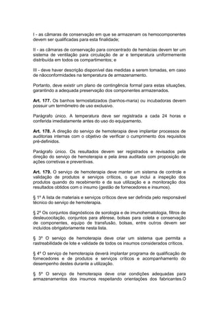 I - as câmaras de conservação em que se armazenam os hemocomponentes
devem ser qualificadas para esta finalidade;
II - as câmaras de conservação para concentrado de hemácias devem ter um
sistema de ventilação para circulação de ar e temperatura uniformemente
distribuída em todos os compartimentos; e
III - deve haver descrição disponível das medidas a serem tomadas, em caso
de nãoconformidades na temperatura de armazenamento.
Portanto, deve existir um plano de contingência formal para estas situações,
garantindo a adequada preservação dos componentes armazenados.
Art. 177. Os banhos termostatizados (banhos-maria) ou incubadoras devem
possuir um termômetro de uso exclusivo.
Parágrafo único. A temperatura deve ser registrada a cada 24 horas e
conferida imediatamente antes do uso do equipamento.
Art. 178. A direção do serviço de hemoterapia deve implantar processos de
auditorias internas com o objetivo de verificar o cumprimento dos requisitos
pré-definidos.
Parágrafo único. Os resultados devem ser registrados e revisados pela
direção do serviço de hemoterapia e pela área auditada com proposição de
ações corretivas e preventivas.
Art. 179. O serviço de hemoterapia deve manter um sistema de controle e
validação de produtos e serviços críticos, o que inclui a inspeção dos
produtos quando do recebimento e da sua utilização e a monitoração dos
resultados obtidos com o insumo (gestão de fornecedores e insumos).
§ 1º A lista de materiais e serviços críticos deve ser definida pelo responsável
técnico do serviço de hemoterapia.
§ 2º Os conjuntos diagnósticos de sorologia e de imunohematologia, filtros de
desleucocitação, conjuntos para aférese, bolsas para coleta e conservação
de componentes, equipo de transfusão, bolsas, entre outros devem ser
incluídos obrigatoriamente nesta lista.
§ 3º O serviço de hemoterapia deve criar um sistema que permita a
rastreabilidade de lote e validade de todos os insumos considerados críticos.
§ 4º O serviço de hemoterapia deverá implantar programa de qualificação de
fornecedores e de produtos e serviços críticos e acompanhamento do
desempenho destes durante a utilização.
§ 5º O serviço de hemoterapia deve criar condições adequadas para
armazenamentos dos insumos respeitando orientações dos fabricantes.O
 