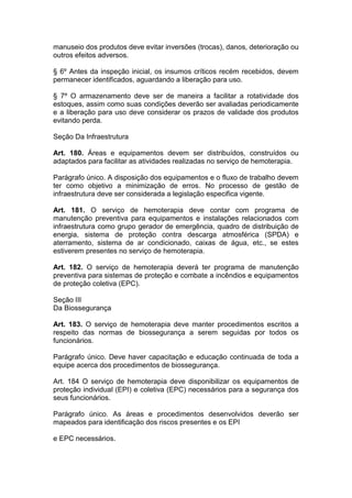 manuseio dos produtos deve evitar inversões (trocas), danos, deterioração ou
outros efeitos adversos.
§ 6º Antes da inspeção inicial, os insumos críticos recém recebidos, devem
permanecer identificados, aguardando a liberação para uso.
§ 7º O armazenamento deve ser de maneira a facilitar a rotatividade dos
estoques, assim como suas condições deverão ser avaliadas periodicamente
e a liberação para uso deve considerar os prazos de validade dos produtos
evitando perda.
Seção Da Infraestrutura
Art. 180. Áreas e equipamentos devem ser distribuídos, construídos ou
adaptados para facilitar as atividades realizadas no serviço de hemoterapia.
Parágrafo único. A disposição dos equipamentos e o fluxo de trabalho devem
ter como objetivo a minimização de erros. No processo de gestão de
infraestrutura deve ser considerada a legislação especifica vigente.
Art. 181. O serviço de hemoterapia deve contar com programa de
manutenção preventiva para equipamentos e instalações relacionados com
infraestrutura como grupo gerador de emergência, quadro de distribuição de
energia, sistema de proteção contra descarga atmosférica (SPDA) e
aterramento, sistema de ar condicionado, caixas de água, etc., se estes
estiverem presentes no serviço de hemoterapia.
Art. 182. O serviço de hemoterapia deverá ter programa de manutenção
preventiva para sistemas de proteção e combate a incêndios e equipamentos
de proteção coletiva (EPC).
Seção III
Da Biossegurança
Art. 183. O serviço de hemoterapia deve manter procedimentos escritos a
respeito das normas de biossegurança a serem seguidas por todos os
funcionários.
Parágrafo único. Deve haver capacitação e educação continuada de toda a
equipe acerca dos procedimentos de biossegurança.
Art. 184 O serviço de hemoterapia deve disponibilizar os equipamentos de
proteção individual (EPI) e coletiva (EPC) necessários para a segurança dos
seus funcionários.
Parágrafo único. As áreas e procedimentos desenvolvidos deverão ser
mapeados para identificação dos riscos presentes e os EPI
e EPC necessários.
 