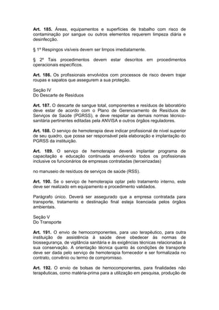 Art. 185. Áreas, equipamentos e superfícies de trabalho com risco de
contaminação por sangue ou outros elementos requerem limpeza diária e
desinfecção.
§ 1º Respingos visíveis devem ser limpos imediatamente.
§ 2º Tais procedimentos devem estar descritos em procedimentos
operacionais específicos.
Art. 186. Os profissionais envolvidos com processos de risco devem trajar
roupas e sapatos que assegurem a sua proteção.
Seção IV
Do Descarte de Resíduos
Art. 187. O descarte de sangue total, componentes e resíduos de laboratório
deve estar de acordo com o Plano de Gerenciamento de Resíduos de
Serviços de Saúde (PGRSS), e deve respeitar as demais normas técnico-
sanitária pertinentes editadas pela ANVISA e outros órgãos reguladores.
Art. 188. O serviço de hemoterapia deve indicar profissional de nível superior
de seu quadro, que possa ser responsável pela elaboração e implantação do
PGRSS da instituição.
Art. 189. O serviço de hemoterapia deverá implantar programa de
capacitação e educação continuada envolvendo todos os profissionais
inclusive os funcionários de empresas contratadas (terceirizadas)
no manuseio de resíduos de serviços de saúde (RSS).
Art. 190. Se o serviço de hemoterapia optar pelo tratamento interno, este
deve ser realizado em equipamento e procedimento validados.
Parágrafo único. Deverá ser assegurado que a empresa contratada para
transporte, tratamento e destinação final esteja licenciada pelos órgãos
ambientais.
Seção V
Do Transporte
Art. 191. O envio de hemocomponentes, para uso terapêutico, para outra
instituição de assistência à saúde deve obedecer às normas de
biossegurança, de vigilância sanitária e às exigências técnicas relacionadas à
sua conservação. A orientação técnica quanto às condições de transporte
deve ser dada pelo serviço de hemoterapia fornecedor e ser formalizada no
contrato, convênio ou termo de compromisso.
Art. 192. O envio de bolsas de hemocomponentes, para finalidades não
terapêuticas, como matéria-prima para a utilização em pesquisa, produção de
 