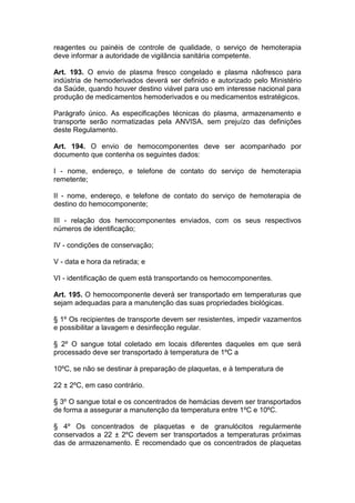 reagentes ou painéis de controle de qualidade, o serviço de hemoterapia
deve informar a autoridade de vigilância sanitária competente.
Art. 193. O envio de plasma fresco congelado e plasma nãofresco para
indústria de hemoderivados deverá ser definido e autorizado pelo Ministério
da Saúde, quando houver destino viável para uso em interesse nacional para
produção de medicamentos hemoderivados e ou medicamentos estratégicos.
Parágrafo único. As especificações técnicas do plasma, armazenamento e
transporte serão normatizadas pela ANVISA, sem prejuízo das definições
deste Regulamento.
Art. 194. O envio de hemocomponentes deve ser acompanhado por
documento que contenha os seguintes dados:
I - nome, endereço, e telefone de contato do serviço de hemoterapia
remetente;
II - nome, endereço, e telefone de contato do serviço de hemoterapia de
destino do hemocomponente;
III - relação dos hemocomponentes enviados, com os seus respectivos
números de identificação;
IV - condições de conservação;
V - data e hora da retirada; e
VI - identificação de quem está transportando os hemocomponentes.
Art. 195. O hemocomponente deverá ser transportado em temperaturas que
sejam adequadas para a manutenção das suas propriedades biológicas.
§ 1º Os recipientes de transporte devem ser resistentes, impedir vazamentos
e possibilitar a lavagem e desinfecção regular.
§ 2º O sangue total coletado em locais diferentes daqueles em que será
processado deve ser transportado à temperatura de 1ºC a
10ºC, se não se destinar à preparação de plaquetas, e à temperatura de
22 ± 2ºC, em caso contrário.
§ 3º O sangue total e os concentrados de hemácias devem ser transportados
de forma a assegurar a manutenção da temperatura entre 1ºC e 10ºC.
§ 4º Os concentrados de plaquetas e de granulócitos regularmente
conservados a 22 ± 2ºC devem ser transportados a temperaturas próximas
das de armazenamento. É recomendado que os concentrados de plaquetas
 