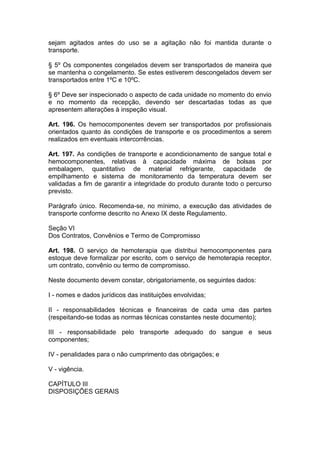 sejam agitados antes do uso se a agitação não foi mantida durante o
transporte.
§ 5º Os componentes congelados devem ser transportados de maneira que
se mantenha o congelamento. Se estes estiverem descongelados devem ser
transportados entre 1ºC e 10ºC.
§ 6º Deve ser inspecionado o aspecto de cada unidade no momento do envio
e no momento da recepção, devendo ser descartadas todas as que
apresentem alterações à inspeção visual.
Art. 196. Os hemocomponentes devem ser transportados por profissionais
orientados quanto às condições de transporte e os procedimentos a serem
realizados em eventuais intercorrências.
Art. 197. As condições de transporte e acondicionamento de sangue total e
hemocomponentes, relativas à capacidade máxima de bolsas por
embalagem, quantitativo de material refrigerante, capacidade de
empilhamento e sistema de monitoramento da temperatura devem ser
validadas a fim de garantir a integridade do produto durante todo o percurso
previsto.
Parágrafo único. Recomenda-se, no mínimo, a execução das atividades de
transporte conforme descrito no Anexo IX deste Regulamento.
Seção VI
Dos Contratos, Convênios e Termo de Compromisso
Art. 198. O serviço de hemoterapia que distribui hemocomponentes para
estoque deve formalizar por escrito, com o serviço de hemoterapia receptor,
um contrato, convênio ou termo de compromisso.
Neste documento devem constar, obrigatoriamente, os seguintes dados:
I - nomes e dados jurídicos das instituições envolvidas;
II - responsabilidades técnicas e financeiras de cada uma das partes
(respeitando-se todas as normas técnicas constantes neste documento);
III - responsabilidade pelo transporte adequado do sangue e seus
componentes;
IV - penalidades para o não cumprimento das obrigações; e
V - vigência.
CAPÍTULO III
DISPOSIÇÕES GERAIS
 