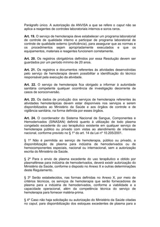 Parágrafo único. A autorização da ANVISA a que se refere o caput não se
aplica a reagentes de controles laboratoriais internos e soros raros.
Art. 19. O serviço de hemoterapia deve estabelecer um programa laboratorial
de controle de qualidade interno e participar de programa laboratorial de
controle de qualidade externo (proficiência), para assegurar que as normas e
os procedimentos sejam apropriadamente executados e que os
equipamentos, materiais e reagentes funcionem corretamente.
Art. 20. Os registros obrigatórios definidos por essa Resolução devem ser
guardados por um período mínimo de 20 anos.
Art. 21. Os registros e documentos referentes às atividades desenvolvidas
pelo serviço de hemoterapia devem possibilitar a identificação do técnico
responsável pela execução da atividade.
Art. 22. O serviço de hemoterapia fica obrigado a informar à autoridade
sanitária competente qualquer ocorrência de investigação decorrente de
casos de soroconversão.
Art. 23. Os dados de produção dos serviços de hemoterapia referentes às
atividades hemoterápicas devem estar disponíveis nos serviços e serem
disponibilizados ao Ministério da Saúde e aos órgãos de controle e de
vigilância sanitária, na forma definida por esses órgãos.
Art. 24. O coordenador do Sistema Nacional de Sangue, Componentes e
Hemoderivados (SINASAN) definirá quanto à utilização de todo plasma
congelado excedente do uso terapêutico existente em qualquer serviço de
hemoterapia público ou privado com vistas ao atendimento de interesse
nacional, conforme previsto no § 1º do art. 14 da Lei nº 10.205/2001.
§ 1º Não é permitida ao serviço de hemoterapia, público ou privado, a
disponibilização de plasma para indústria de hemoderivados ou de
hemocomponentes especiais, nacional ou internacional, sem a autorização
escrita do Ministério da Saúde.
§ 2º Para o envio de plasma excedente do uso terapêutico e obtido por
plasmaférese para indústria de hemoderivados, deverá existir autorização do
Ministério da Saúde, conforme o disposto no Anexo X e outras determinações
deste Regulamento.
§ 3º Serão estabelecidos, nas formas definidas no Anexo X, por meio de
critérios técnicos, os serviços de hemoterapia que serão fornecedores de
plasma para a indústria de hemoderivados, conforme a viabilidade e a
capacidade operacional, além da competência técnica do serviço de
hemoterapia para fornecer matéria-prima.
§ 4º Caso não haja solicitação ou autorização do Ministério da Saúde citadas
no caput, para disponibilização dos estoques excedentes de plasma para a
 