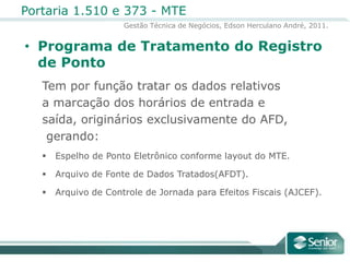 Programa de Tratamento do Registro de PontoTem por função tratar os dados relativos a marcação dos horários de entrada e saída, originários exclusivamente do AFD, gerando:Espelho de Ponto Eletrônico conforme layout do MTE.Arquivo de Fonte de Dados Tratados(AFDT).Arquivo de Controle de Jornada para Efeitos Fiscais (AJCEF).