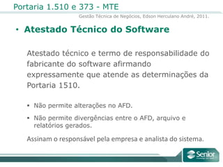 Atestado Técnico do SoftwareAtestado técnico e termo de responsabilidade do fabricante do software afirmandoexpressamente que atende as determinações da Portaria 1510.Não permite alterações no AFD.Não permite divergências entre o AFD, arquivo e relatórios gerados.Assinam o responsável pela empresa e analista do sistema.