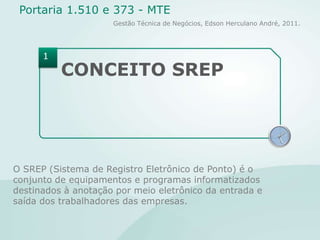 CONCEITO SREPO SREP (Sistema de Registro Eletrônico de Ponto) é o conjunto de equipamentos e programas informatizados destinados à anotação por meio eletrônico da entrada e saída dos trabalhadores das empresas.1