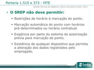 O SREP não deve permitir:Restrições de horário à marcação do ponto.Marcação automática do ponto com horários pré-determinados ou horário contratual.Exigência por parte do sistema de autorização prévia para marcação de ponto.Existência de qualquer dispositivo que permita a alteração dos dados registrados pelo empregado.