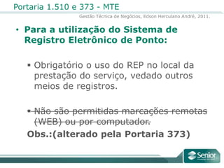 Para a utilização do Sistema de Registro Eletrônico de Ponto:Obrigatório o uso do REP no local da prestação do serviço, vedado outros meios de registros.Não são permitidas marcações remotas (WEB) ou por computador. Obs.:(alterado pela Portaria 373)