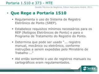 Que Rege a Portaria 1510Regulamenta o uso do Sistema de Registro Eletrônico de Ponto (SREP).Estabelece requisitos mínimos necessários para os REP (Relógios Eletrônicos de Ponto) e para o Programa de Tratamento do Registro do Ponto.Determina que pode ser usado “... registro manual, mecânico ou eletrônico, conforme instruções a serem expedidas pelo Ministério de Trabalho ...”Até então somente o uso de registros manuais ou cartográficos eram regulamentados.