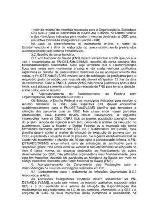 - valor do recurso do incentivo repassado para a Organização da Sociedade
Civil (OSC) (para as Secretarias de Saúde dos Estados, do Distrito Federal
e dos municípios indicados para receber o recurso destinado às OSC, pela
respectiva Comissão Intergestores Bipartite - CIB).
No caso do preenchimento do instrumento on-line, o nome do
Estado/município e a data de elaboração do demonstrativo serão preenchidos
automaticamente pelo sistema informatizado.
3.2. Espelho da conta bancária:
O Fundo Nacional de Saúde (FNS) deverá encaminhar à SVS, que por sua
vez o encaminhará ao PN-DST/Aids/SVS/MS, espelho da conta bancária dos
Estados/municípios qualificados. Caso seja verificado que o Estado/município
ficou seis meses sem movimentar a conta e não exista nenhuma justificativa
explicitada na planilha de demonstrativo financeiro ou no acompanhamento das
metas, o PN-DST/Aids/SVS/MS enviará carta de solicitação de justificativa para o
respectivo gestor de saúde, cuja resposta não deverá ultrapassar 15 dias da data
de recebimento. Caso o PNDST/ Aids/SVS/MS não receba justificativa após a data
limite, será utilizada somente a informação recebida do FNS para tomar a decisão
sobre o bloqueio do recurso.
4. Acompanhamento do Estabelecimento de Parceria com
Organização(ões) da Sociedade Civil (OSC):
Os Estados, o Distrito Federal e os municípios indicados para receber o
recurso destinado às OSC, pela respectiva CIB, devem encaminhar
quadrimestralmente para o PN-DST/Aids/SVS/MS planilha que demonstre a
situação das parcerias com as OSC. Nos casos onde houver parcerias
estabelecidas, essa planilha deverá conter, basicamente, as seguintes
informações: nome da OSC, CNPJ, título do projeto, população abrangida, valor
do projeto, período de vigência e um texto contendo a análise da execução no
quadrimestre. Caso o Estado, o Distrito Federal ou o município não tenha
formalizado nenhuma parceria com OSC até o quadrimestre em questão, essa
planilha deverá conter a análise da situação de execução da parceria com as
OSC, explicitando a situação atual do processo. Se o gestor estadual/municipal de
saúde não encaminhar a planilha até 30 dias após a periodicidade definida, o PN-
DST/AIDS/SVS/MS encaminhará carta de solicitação de justificativa para o
respectivo gestor. Nos casos onde se verificar o não-atendimento ao solicitado no
item 6 dessa norma, os recursos destinados ao financiamento de ações
desenvolvidas por OSC, não utilizados, orçamentária e/ou financeiramente, para
este fim específico, deverão ser devolvidos ao Ministério da Saúde, por meio de
código específico orientado pelo Fundo Nacional de Saúde (FNS).
5. Acompanhamento do Cumprimento das Pactuações para a
disponibilização de insumos estratégicos realizadas em CIB:
5.1. Medicamentos para o tratamento de Infecções Oportunistas (I.O.)
relacionadas à Aids:
As Comissões Intergestores Bipartites devem encaminhar ao PN-
DST/AIDS-SVS/MS, a cada seis meses, um relatório qualitativo, elaborado pelas
SES e o DF, contendo uma análise da situação da disponibilização dos
medicamentos para tratamento de I.O. no seu território, informando se a SES e o
conjunto de SMS de seus municípios estão cumprindo o estabelecido na
 
