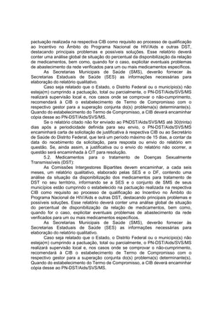 pactuação realizada na respectiva CIB como requisito ao processo de qualificação
ao Incentivo no Âmbito do Programa Nacional de HIV/Aids e outras DST,
destacando principais problemas e possíveis soluções. Esse relatório deverá
conter uma análise global de situação do percentual da disponibilização da relação
de medicamentos, bem como, quando for o caso, explicitar eventuais problemas
de abastecimento da rede verificados para um ou mais medicamentos específicos.
As Secretarias Municipais de Saúde (SMS), deverão fornecer às
Secretarias Estaduais de Saúde (SES) as informações necessárias para
elaboração do relatório qualitativo.
Caso seja relatado que o Estado, o Distrito Federal ou o município(s) não
esteja(m) cumprindo a pactuação, total ou parcialmente, o PN-DST/Aids/SVS/MS
realizará supervisão local e, nos casos onde se comprovar o não-cumprimento,
recomendará à CIB o estabelecimento de Termo de Compromisso com o
respectivo gestor para a superação conjunta do(s) problema(s) determinante(s).
Quando do estabelecimento do Termo de Compromisso, a CIB deverá encaminhar
cópia desse ao PN-DST/Aids/SVS/MS.
Se o relatório citado não for enviado ao PNDST/Aids/SVS/MS até 30(trinta)
dias após a periodicidade definida para seu envio, o PN-DST/Aids/SVS/MS
encaminhará carta de solicitação de justificativa à respectiva CIB ou ao Secretário
de Saúde do Distrito Federal, que terá um período máximo de 15 dias, a contar da
data do recebimento da solicitação, para resposta ou envio do relatório em
questão. Se, ainda assim, a justificativa ou o envio do relatório não ocorrer, a
questão será encaminhada à CIT para resolução.
5.2. Medicamentos para o tratamento de Doenças Sexualmente
Transmissíveis (DST):
As Comissões Intergestores Bipartites devem encaminhar, a cada seis
meses, um relatório qualitativo, elaborado pelas SES e o DF, contendo uma
análise da situação da disponibilização dos medicamentos para tratamento de
DST no seu território, informando se a SES e o conjunto de SMS de seus
municípios estão cumprindo o estabelecido na pactuação realizada na respectiva
CIB como requisito ao processo de qualificação ao Incentivo no Âmbito do
Programa Nacional de HIV/Aids e outras DST, destacando principais problemas e
possíveis soluções. Esse relatório deverá conter uma análise global de situação
do percentual de disponibilização da relação de medicamentos, bem como,
quando for o caso, explicitar eventuais problemas de abastecimento da rede
verificados para um ou mais medicamentos específicos.
As Secretarias Municipais de Saúde (SMS), deverão fornecer às
Secretarias Estaduais de Saúde (SES) as informações necessárias para
elaboração do relatório qualitativo.
Caso seja relatado que o Estado, o Distrito Federal ou o município(s) não
esteja(m) cumprindo a pactuação, total ou parcialmente, o PN-DST/Aids/SVS/MS
realizará supervisão local e, nos casos onde se comprovar o não-cumprimento,
recomendará à CIB o estabelecimento de Termo de Compromisso com o
respectivo gestor para a superação conjunta do(s) problema(s) determinante(s).
Quando do estabelecimento do Termo de Compromisso, a CIB deverá encaminhar
cópia desse ao PN-DST/Aids/SVS/MS.
 