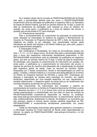 Se o relatório citado não for enviado ao PNDST/Aids/SVS/MS até 30 (trinta)
dias após a periodicidade definida para seu envio, o PN-DST/Aids/SVS/MS
encaminhará carta de solicitação de justificativa à respectiva CIB ou ao Secretário
de Saúde do Distrito Federal, que terá um período máximo de 15 dias, a contar da
data do recebimento da solicitação, para resposta ou envio do relatório em
questão. Se, ainda assim, a justificativa ou o envio do relatório não ocorrer, a
questão será encaminhada à CIT para resolução.
5.3. Preservativos masculinos:
Para o acompanhamento do cumprimento da pactuação de preservativos
serão utilizadas as informações do Sistema de Logística e Monitoramento de
Insumos de Prevenção do Programa Nacional de DST e Aids, da Secretaria de
Vigilância em Saúde, já em utilização, com periodicidade mensal, pelas
Secretarias de Saúde dos Estados e do Distrito Federal que, para tanto, passa a
ser de preenchimento obrigatório.
6. Disposições Finais:
Das Justificativas e Penalidades: Em todas as circunstâncias citadas nos
itens 1, 2, 3.1., 4 e 5.3. dessa norma, 30 (trinta) dias após a periodicidade definida
para o envio dos respectivos instrumentos devidamente preenchidos, o PN-
DST/Aids/SVS/MS encaminhará carta de solicitação de justificativa ao respectivo
gestor, que terá um período máximo de 15 dias, a contar da data do recebimento
da solicitação, para resposta ou preenchimento do instrumento em questão. Se,
ainda assim, a justificativa ou o preenchimento do instrumento não ocorrer, o
repasse de recursos do incentivo será bloqueado até a regularização da situação
pelo respectivo gestor de saúde. Caso os recursos do incentivo fiquem
bloqueados por 3 meses consecutivos, devido à não-regularização por parte do
gestor, o Estado, o Distrito Federal ou o município será desqualificado do Incentivo
no Âmbito do Programa Nacional de HIV/Aids e outras DST. Entendesse por
bloqueio a interrupção do repasse da(s) parcela(s) do incentivo, em caráter
temporário, determinado por uma situação específica, em que, regularizada a
situação determinante, o respectivo gestor de saúde fará jus ao recebimento dos
recursos retroativos ao período em que ficou bloqueado.
Dos Instrumentos: Os instrumentos que compõem o sistema de
monitoramento do Incentivo no Âmbito do Programa Nacional de HIV/Aids e outras
DST, descritos nos itens 1, 2, 3, 4 e 5 acima, bem como as orientações para seu
correto preenchimento e a periodicidade com que cada um deve ser enviado ao
PN-DST/Aids/SVS/MS encontram-se disponíveis na internet, no endereço:
http://www.aids.gov.br/incentivo/monitoramento.htm. O preenchimento deverá ser
feito, preferencialmente, diretamente na internet. Os Estados e os municípios que
não possuem acesso à internet devem solicitar planilhas específicas ao PN-
DST/Aids/SVS/MS e encaminhá-las devidamente preenchidas nos prazos
estabelecidos.
Todas as informações preenchidas pelos gestores estaduais e municipais e
a informação recebida do Fundo Nacional de Saúde serão disponibilizadas na
internet, na página do PNDST/Aids/SVS/MS: www.aids.gov.br/incentivo, no link
Monitoramento.
 