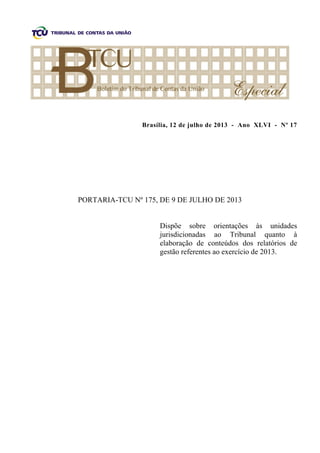 Brasília, 12 de julho de 2013 - Ano XLVI - Nº 17
PORTARIA-TCU Nº 175, DE 9 DE JULHO DE 2013
Dispõe sobre orientações às unidades
jurisdicionadas ao Tribunal quanto à
elaboração de conteúdos dos relatórios de
gestão referentes ao exercício de 2013.
 
